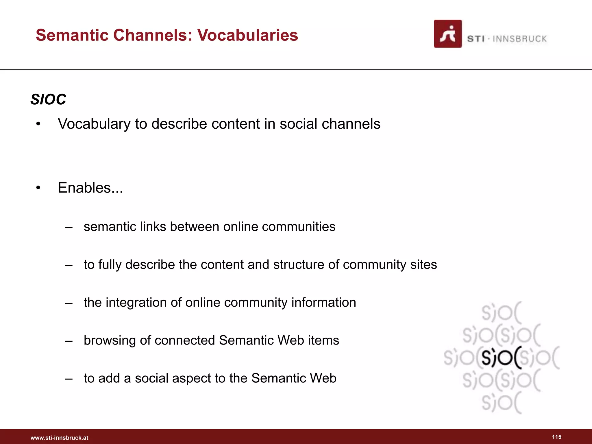 www.sti-innsbruck.at
Semantic Channels: Vocabularies
115
• Vocabulary to describe content in social channels
• Enables...
– semantic links between online communities
– to fully describe the content and structure of community sites
– the integration of online community information
– browsing of connected Semantic Web items
– to add a social aspect to the Semantic Web
SIOC
 