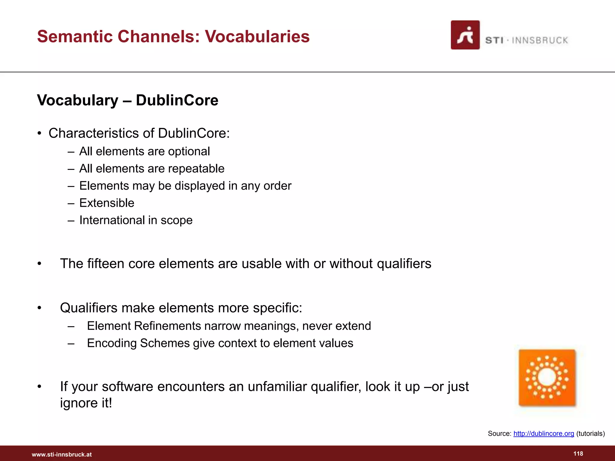 www.sti-innsbruck.at
Semantic Channels: Vocabularies
Vocabulary – DublinCore
• Characteristics of DublinCore:
– All elements are optional
– All elements are repeatable
– Elements may be displayed in any order
– Extensible
– International in scope
• The fifteen core elements are usable with or without qualifiers
• Qualifiers make elements more specific:
– Element Refinements narrow meanings, never extend
– Encoding Schemes give context to element values
• If your software encounters an unfamiliar qualifier, look it up –or just
ignore it!
118
Source: http://dublincore.org (tutorials)
 