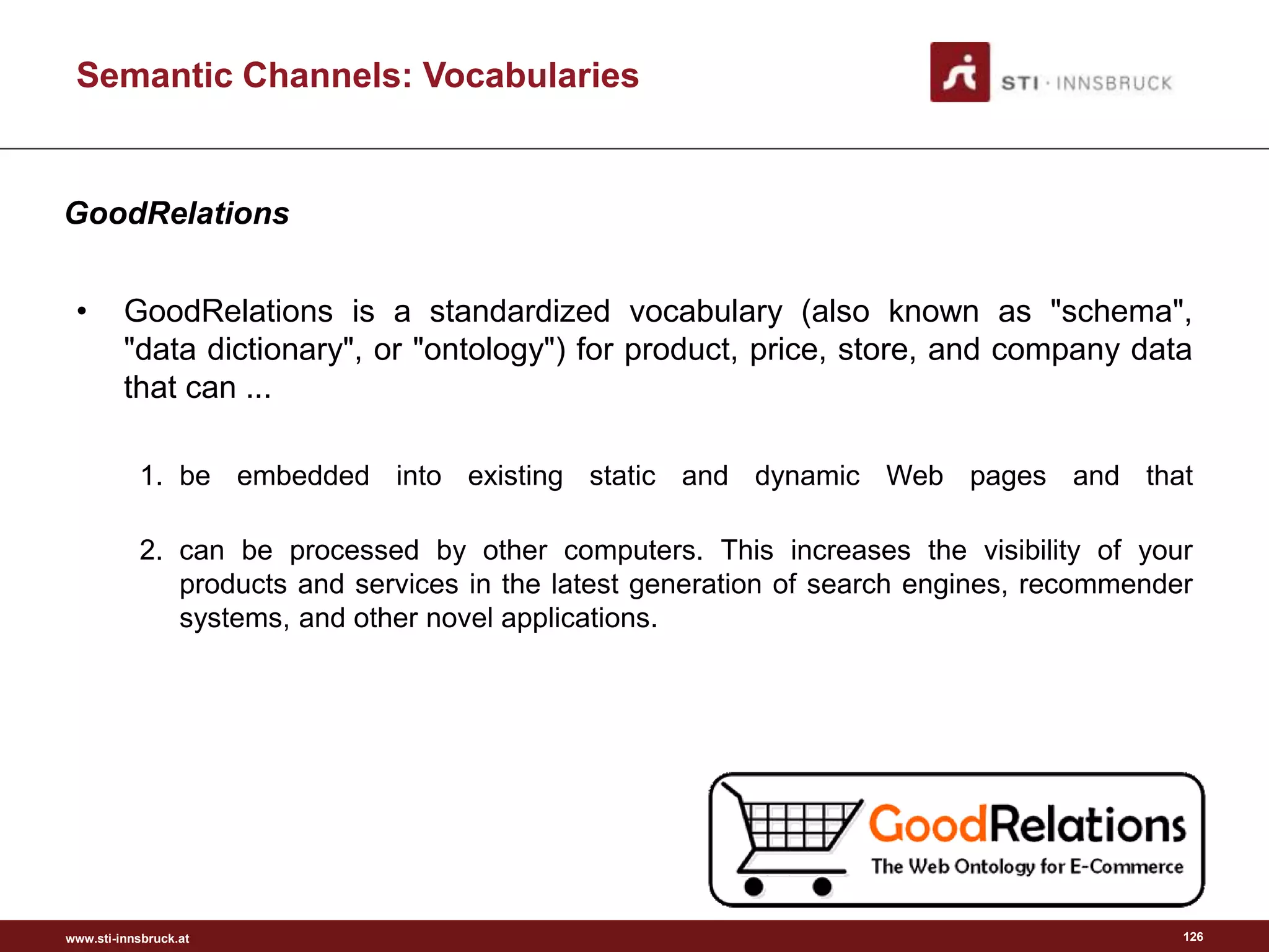 www.sti-innsbruck.at
• GoodRelations is a standardized vocabulary (also known as "schema",
"data dictionary", or "ontology") for product, price, store, and company data
that can ...
1. be embedded into existing static and dynamic Web pages and that
2. can be processed by other computers. This increases the visibility of your
products and services in the latest generation of search engines, recommender
systems, and other novel applications.
126
Semantic Channels: Vocabularies
GoodRelations
 