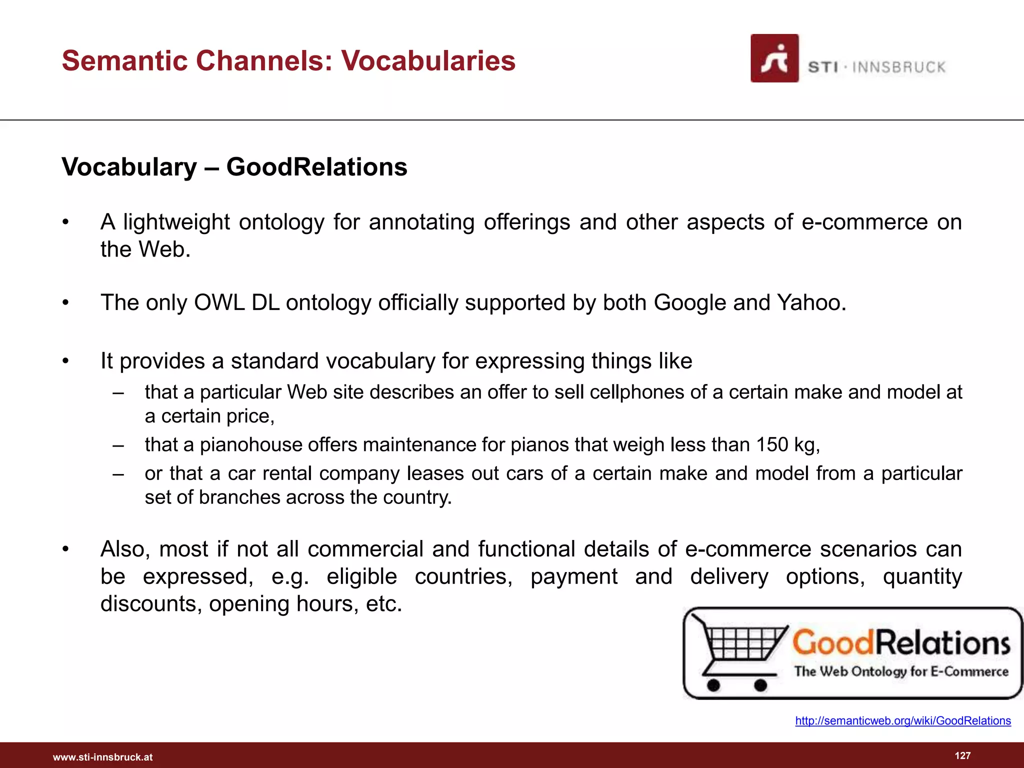 www.sti-innsbruck.at
Semantic Channels: Vocabularies
Vocabulary – GoodRelations
• A lightweight ontology for annotating offerings and other aspects of e-commerce on
the Web.
• The only OWL DL ontology officially supported by both Google and Yahoo.
• It provides a standard vocabulary for expressing things like
– that a particular Web site describes an offer to sell cellphones of a certain make and model at
a certain price,
– that a pianohouse offers maintenance for pianos that weigh less than 150 kg,
– or that a car rental company leases out cars of a certain make and model from a particular
set of branches across the country.
• Also, most if not all commercial and functional details of e-commerce scenarios can
be expressed, e.g. eligible countries, payment and delivery options, quantity
discounts, opening hours, etc.
127
http://semanticweb.org/wiki/GoodRelations
 