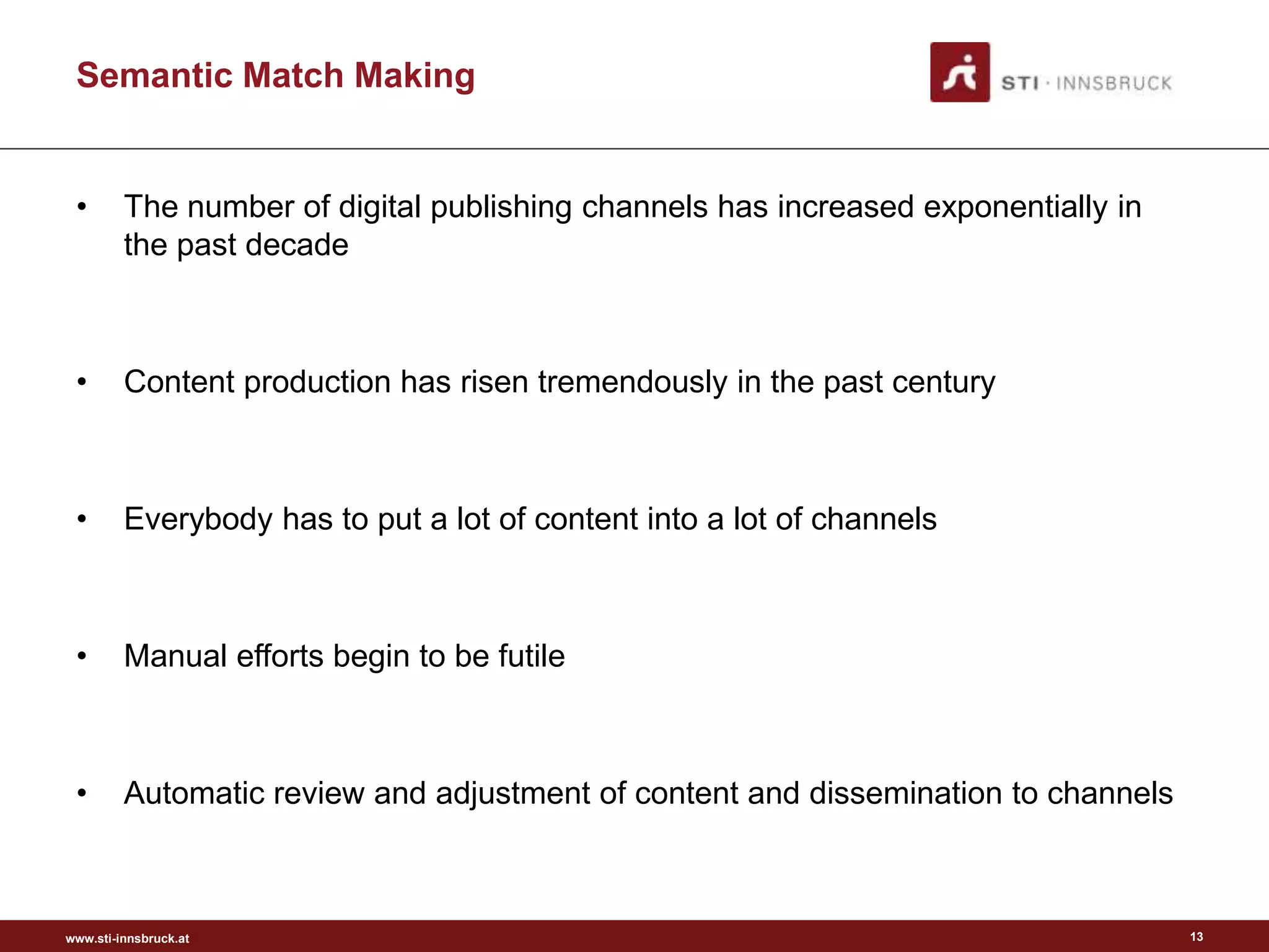 www.sti-innsbruck.at
Semantic Match Making
• The number of digital publishing channels has increased exponentially in
the past decade
• Content production has risen tremendously in the past century
• Everybody has to put a lot of content into a lot of channels
• Manual efforts begin to be futile
• Automatic review and adjustment of content and dissemination to channels
13
 