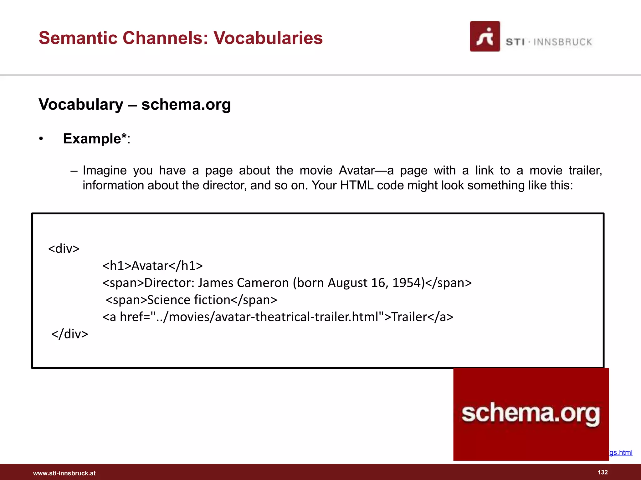 www.sti-innsbruck.at
Semantic Channels: Vocabularies
Vocabulary – schema.org
• Example*:
– Imagine you have a page about the movie Avatar—a page with a link to a movie trailer,
information about the director, and so on. Your HTML code might look something like this:
132
<div>
<h1>Avatar</h1>
<span>Director: James Cameron (born August 16, 1954)</span>
<span>Science fiction</span>
<a href="../movies/avatar-theatrical-trailer.html">Trailer</a>
</div>
* http://schema.org/docs/gs.html
 