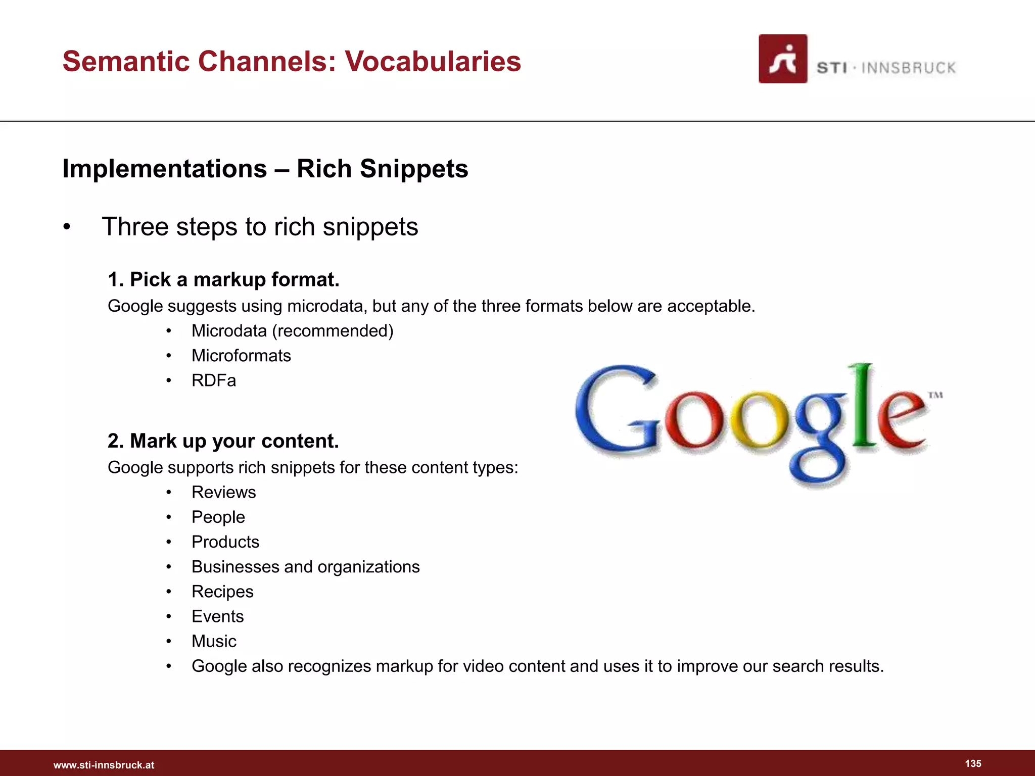 www.sti-innsbruck.at
Semantic Channels: Vocabularies
Implementations – Rich Snippets
• Three steps to rich snippets
1. Pick a markup format.
Google suggests using microdata, but any of the three formats below are acceptable.
• Microdata (recommended)
• Microformats
• RDFa
2. Mark up your content.
Google supports rich snippets for these content types:
• Reviews
• People
• Products
• Businesses and organizations
• Recipes
• Events
• Music
• Google also recognizes markup for video content and uses it to improve our search results.
135
 