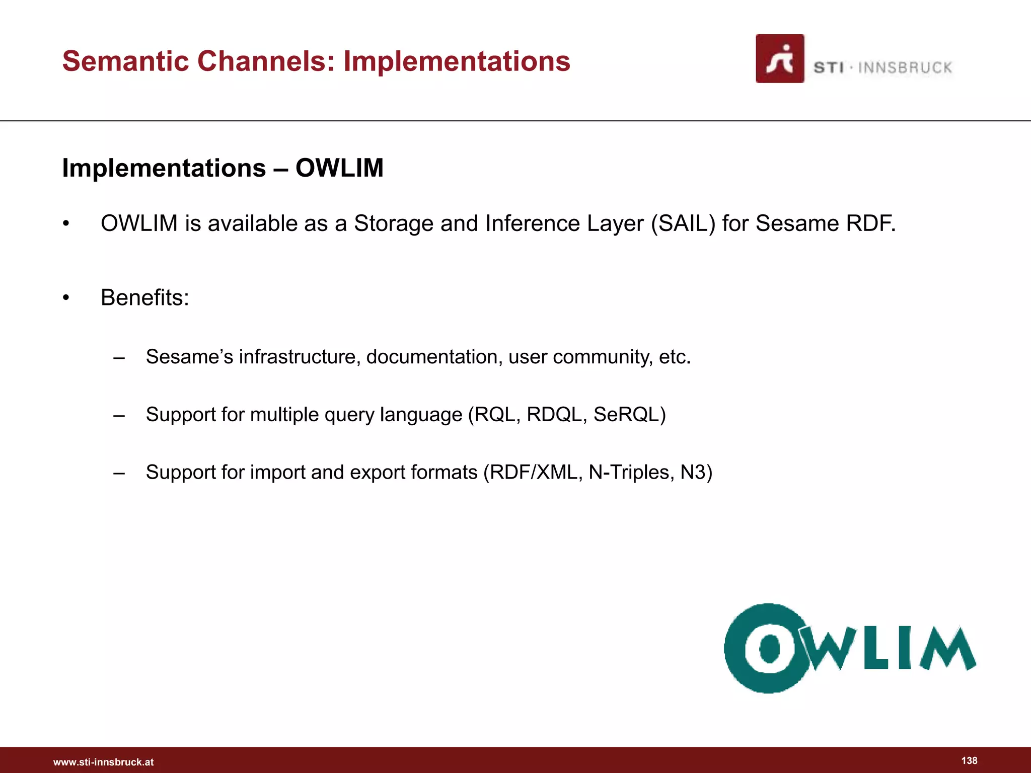 www.sti-innsbruck.at
Semantic Channels: Implementations
Implementations – OWLIM
• OWLIM is available as a Storage and Inference Layer (SAIL) for Sesame RDF.
• Benefits:
– Sesame’s infrastructure, documentation, user community, etc.
– Support for multiple query language (RQL, RDQL, SeRQL)
– Support for import and export formats (RDF/XML, N-Triples, N3)
138
 