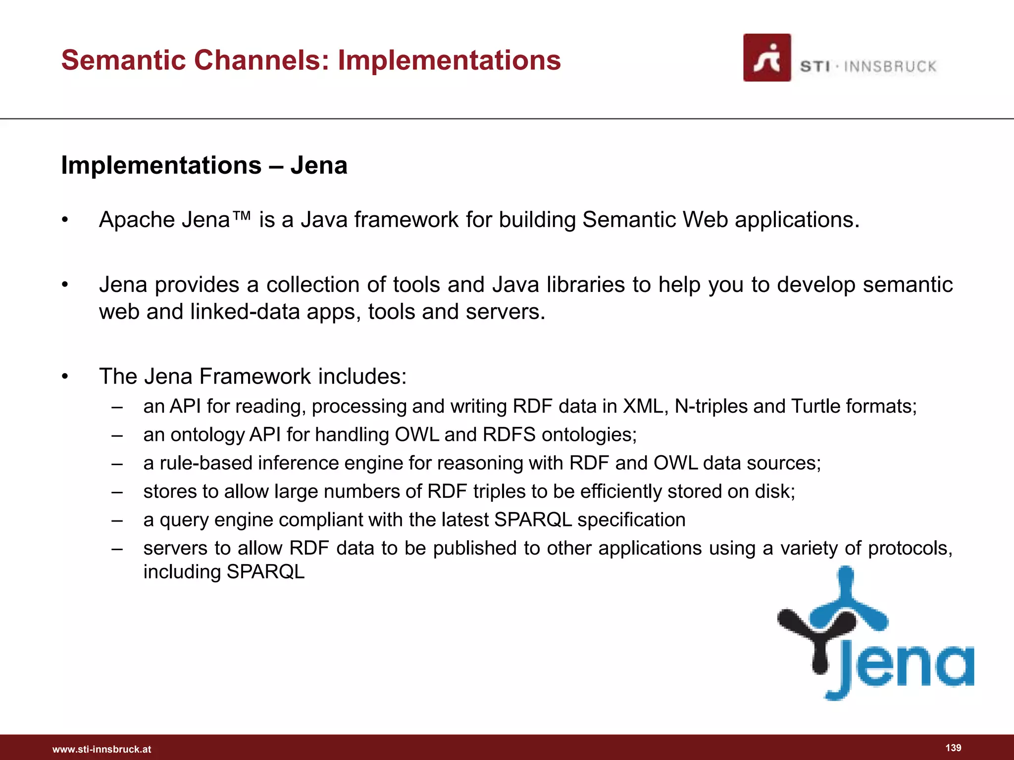 www.sti-innsbruck.at
Semantic Channels: Implementations
Implementations – Jena
• Apache Jena™ is a Java framework for building Semantic Web applications.
• Jena provides a collection of tools and Java libraries to help you to develop semantic
web and linked-data apps, tools and servers.
• The Jena Framework includes:
– an API for reading, processing and writing RDF data in XML, N-triples and Turtle formats;
– an ontology API for handling OWL and RDFS ontologies;
– a rule-based inference engine for reasoning with RDF and OWL data sources;
– stores to allow large numbers of RDF triples to be efficiently stored on disk;
– a query engine compliant with the latest SPARQL specification
– servers to allow RDF data to be published to other applications using a variety of protocols,
including SPARQL
139
 