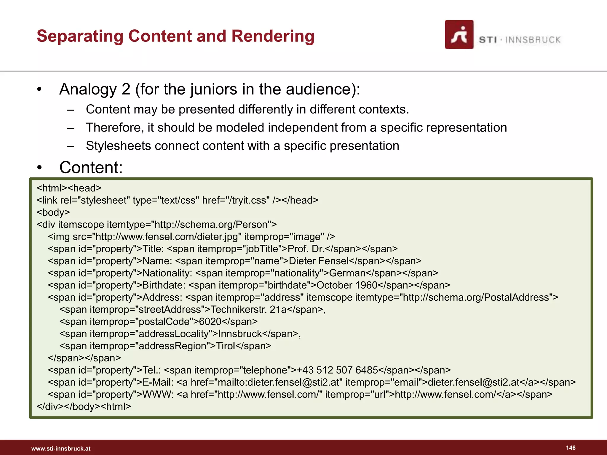 www.sti-innsbruck.at
Separating Content and Rendering
• Analogy 2 (for the juniors in the audience):
– Content may be presented differently in different contexts.
– Therefore, it should be modeled independent from a specific representation
– Stylesheets connect content with a specific presentation
• Content:
146
<html><head>
<link rel="stylesheet" type="text/css" href="/tryit.css" /></head>
<body>
<div itemscope itemtype="http://schema.org/Person">
<img src="http://www.fensel.com/dieter.jpg" itemprop="image" />
<span id="property">Title: <span itemprop="jobTitle">Prof. Dr.</span></span>
<span id="property">Name: <span itemprop="name">Dieter Fensel</span></span>
<span id="property">Nationality: <span itemprop="nationality">German</span></span>
<span id="property">Birthdate: <span itemprop="birthdate">October 1960</span></span>
<span id="property">Address: <span itemprop="address" itemscope itemtype="http://schema.org/PostalAddress">
<span itemprop="streetAddress">Technikerstr. 21a</span>,
<span itemprop="postalCode">6020</span>
<span itemprop="addressLocality">Innsbruck</span>,
<span itemprop="addressRegion">Tirol</span>
</span></span>
<span id="property">Tel.: <span itemprop="telephone">+43 512 507 6485</span></span>
<span id="property">E-Mail: <a href="mailto:dieter.fensel@sti2.at" itemprop="email">dieter.fensel@sti2.at</a></span>
<span id="property">WWW: <a href="http://www.fensel.com/" itemprop="url">http://www.fensel.com/</a></span>
</div></body><html>
 