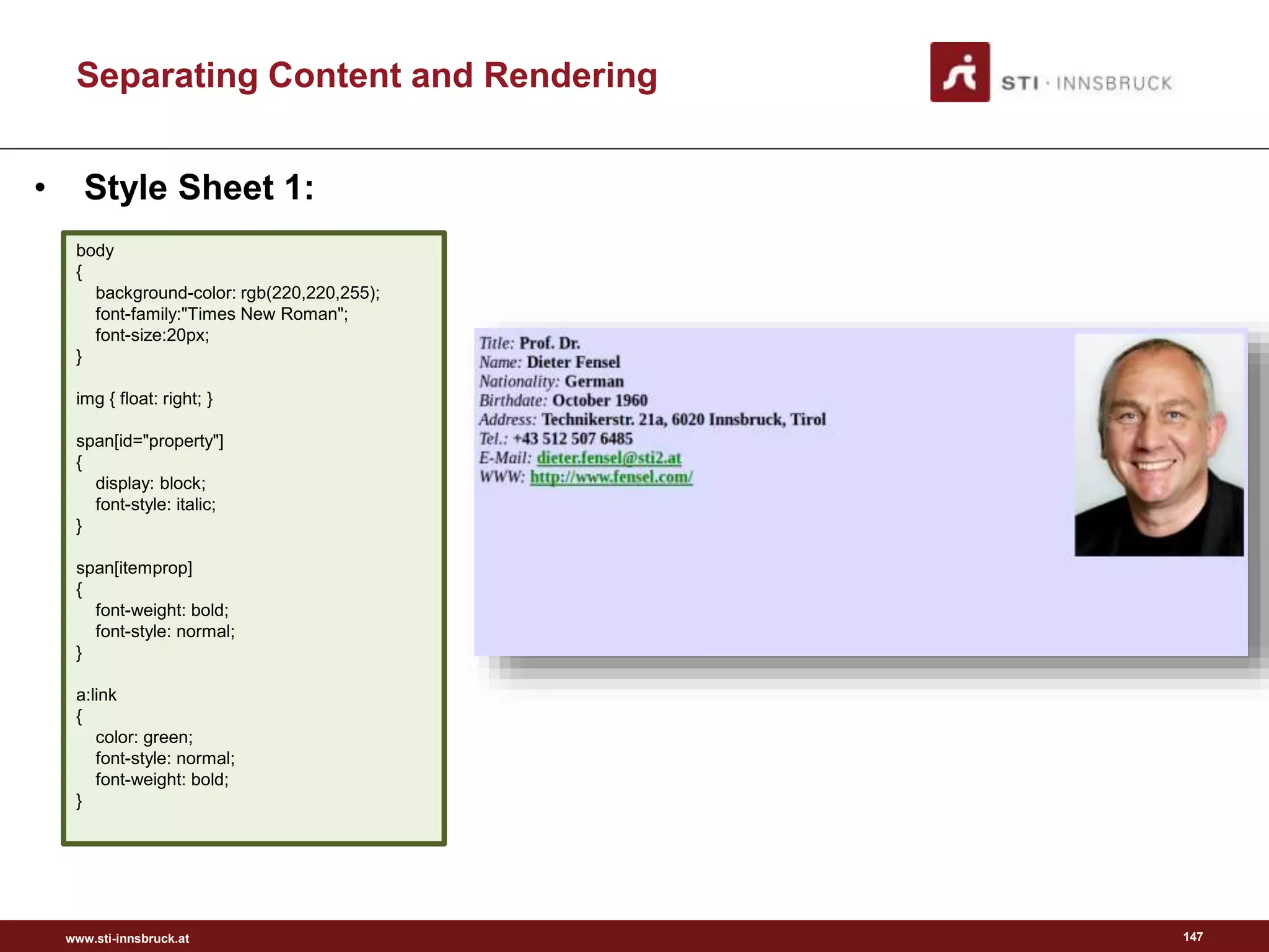 www.sti-innsbruck.at
Separating Content and Rendering
147
• Style Sheet 1:
body
{
background-color: rgb(220,220,255);
font-family:"Times New Roman";
font-size:20px;
}
img { float: right; }
span[id="property"]
{
display: block;
font-style: italic;
}
span[itemprop]
{
font-weight: bold;
font-style: normal;
}
a:link
{
color: green;
font-style: normal;
font-weight: bold;
}
 