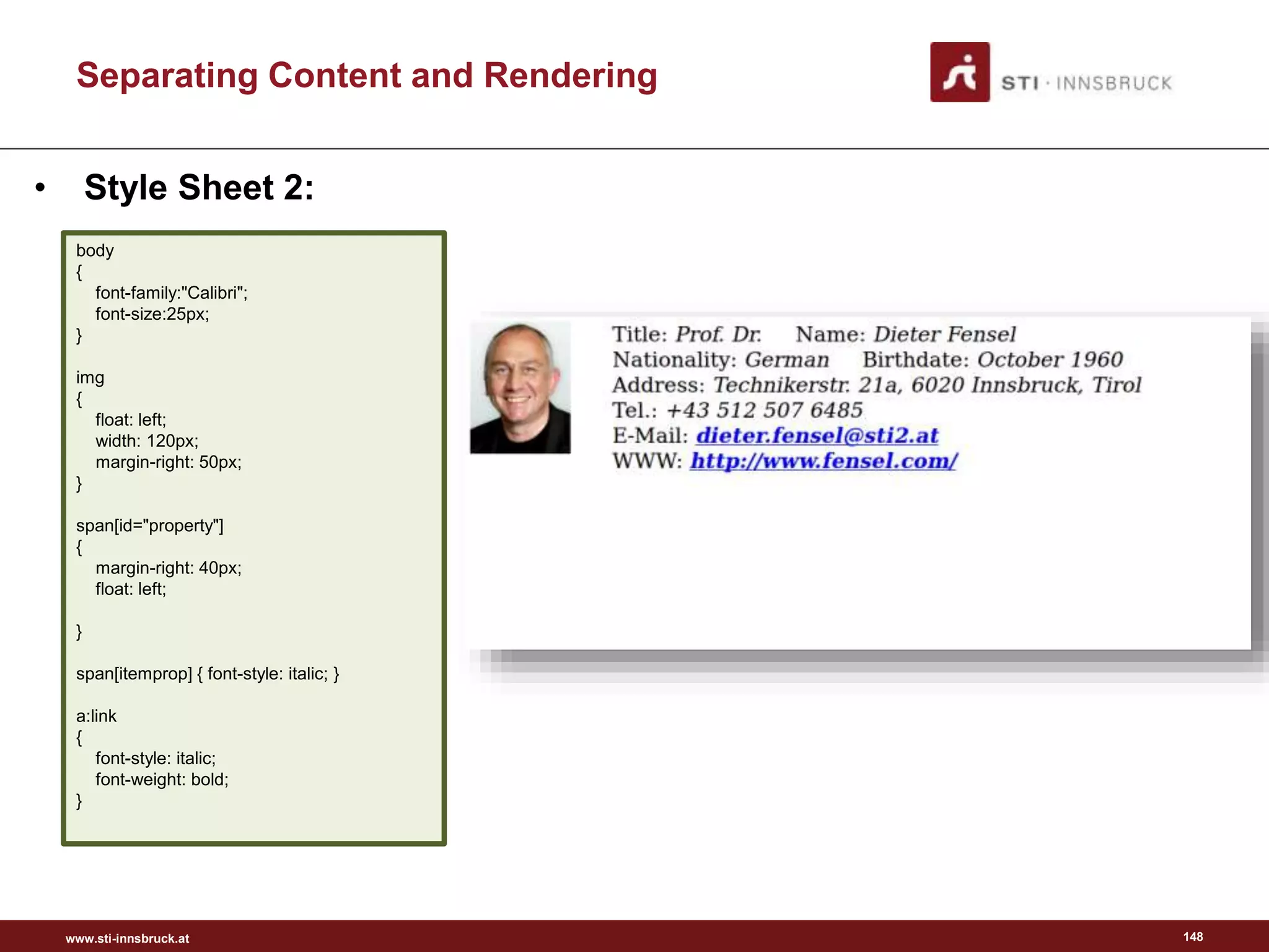 www.sti-innsbruck.at
Separating Content and Rendering
148
• Style Sheet 2:
body
{
font-family:"Calibri";
font-size:25px;
}
img
{
float: left;
width: 120px;
margin-right: 50px;
}
span[id="property"]
{
margin-right: 40px;
float: left;
}
span[itemprop] { font-style: italic; }
a:link
{
font-style: italic;
font-weight: bold;
}
 