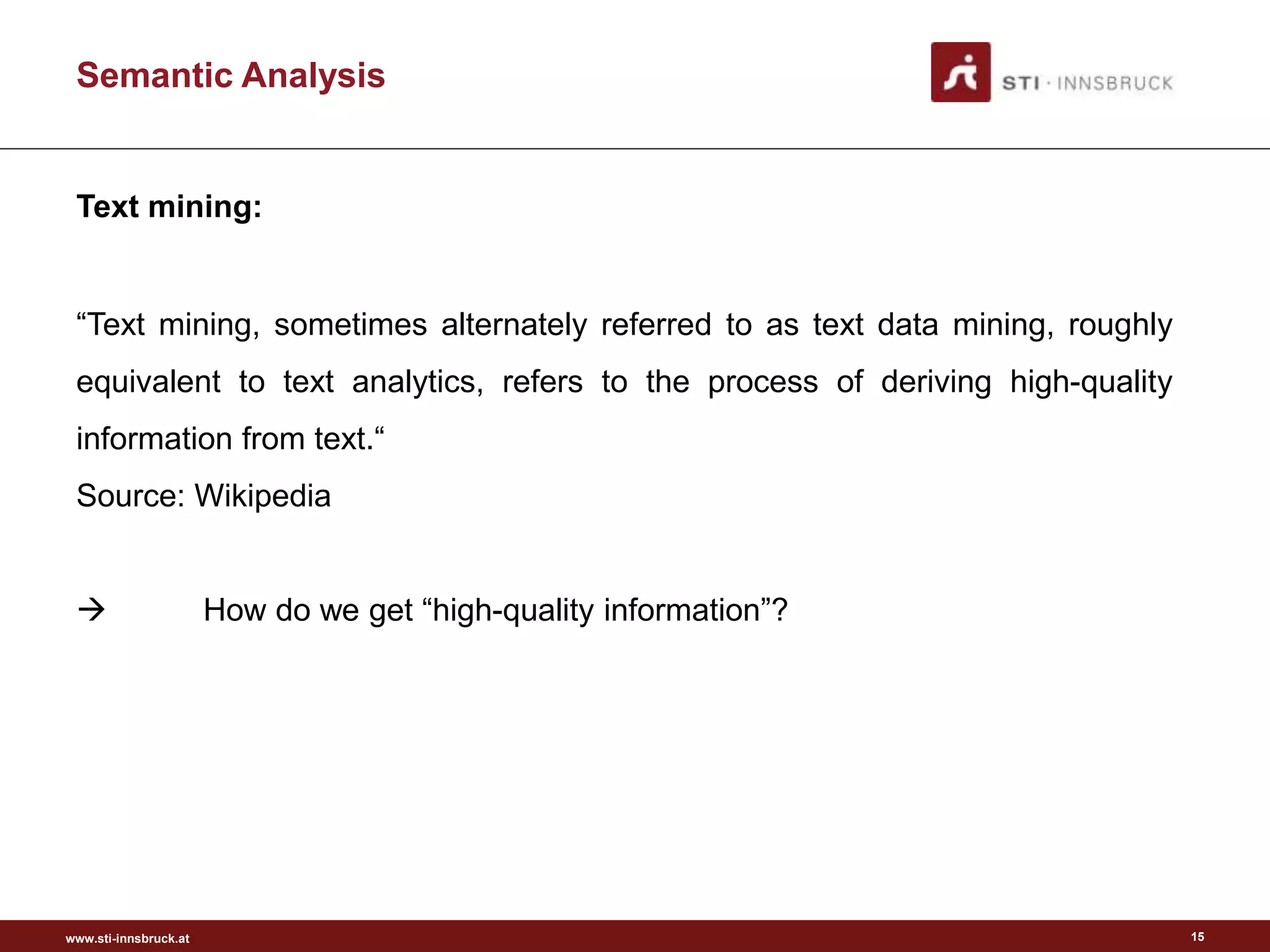www.sti-innsbruck.at
Semantic Analysis
15
Text mining:
“Text mining, sometimes alternately referred to as text data mining, roughly
equivalent to text analytics, refers to the process of deriving high-quality
information from text.“
Source: Wikipedia
 How do we get “high-quality information”?
 