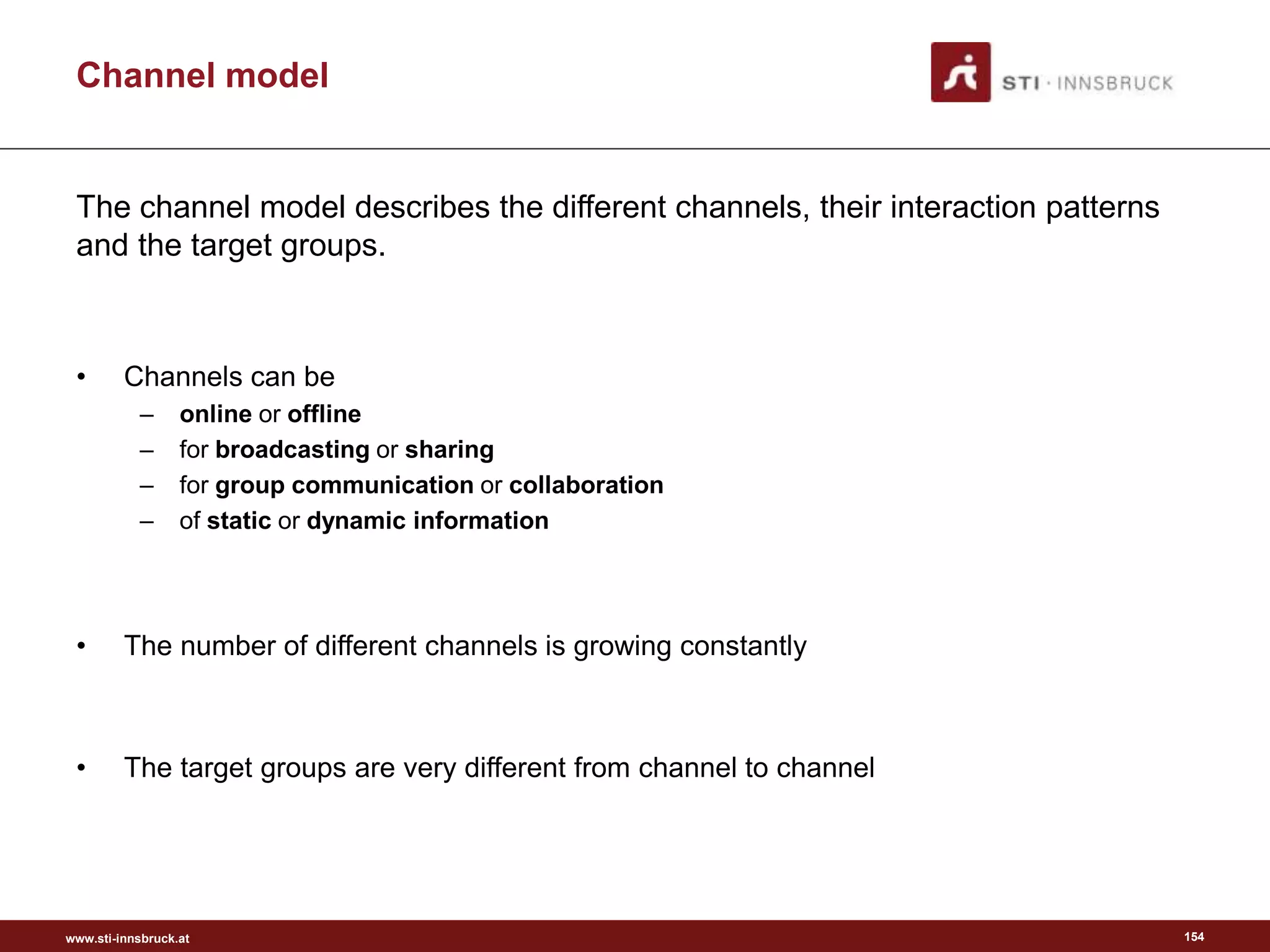 www.sti-innsbruck.at
Channel model
The channel model describes the different channels, their interaction patterns
and the target groups.
• Channels can be
– online or offline
– for broadcasting or sharing
– for group communication or collaboration
– of static or dynamic information
• The number of different channels is growing constantly
• The target groups are very different from channel to channel
154
 