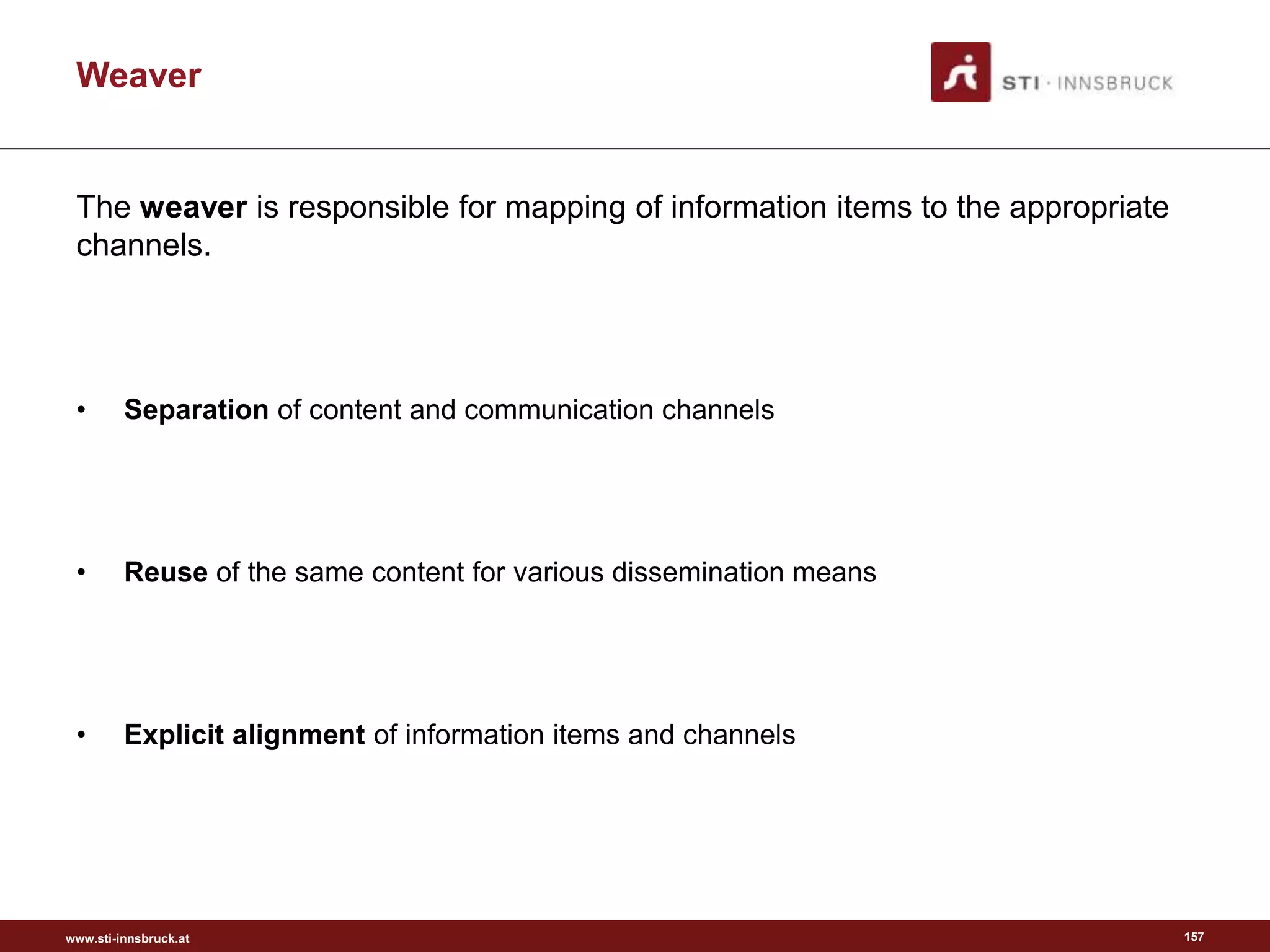www.sti-innsbruck.at
Weaver
The weaver is responsible for mapping of information items to the appropriate
channels.
• Separation of content and communication channels
• Reuse of the same content for various dissemination means
• Explicit alignment of information items and channels
157
 