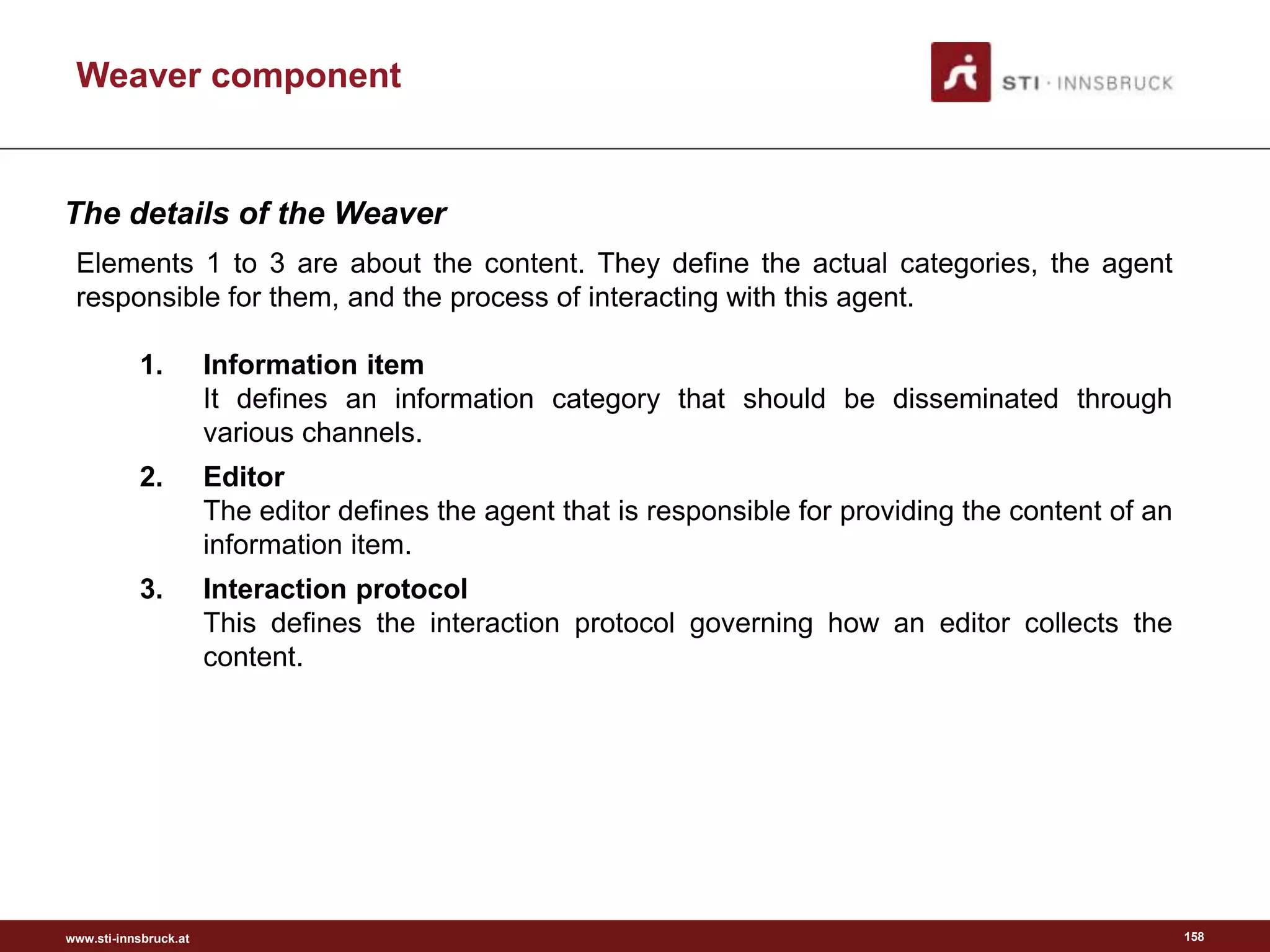 www.sti-innsbruck.at
Weaver component
Elements 1 to 3 are about the content. They define the actual categories, the agent
responsible for them, and the process of interacting with this agent.
1. Information item
It defines an information category that should be disseminated through
various channels.
2. Editor
The editor defines the agent that is responsible for providing the content of an
information item.
3. Interaction protocol
This defines the interaction protocol governing how an editor collects the
content.
158
The details of the Weaver
 