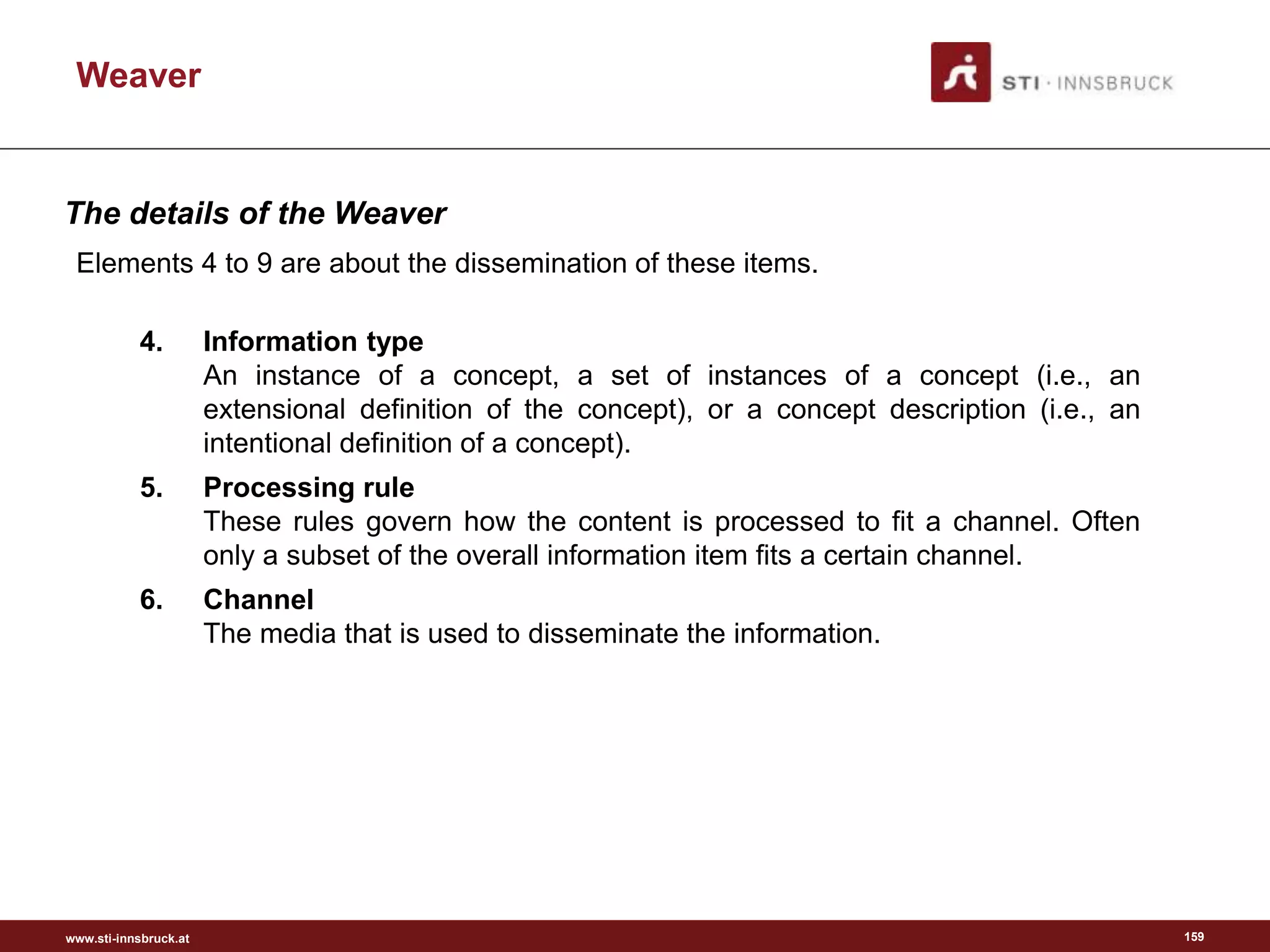 www.sti-innsbruck.at
Weaver
159
Elements 4 to 9 are about the dissemination of these items.
4. Information type
An instance of a concept, a set of instances of a concept (i.e., an
extensional definition of the concept), or a concept description (i.e., an
intentional definition of a concept).
5. Processing rule
These rules govern how the content is processed to fit a channel. Often
only a subset of the overall information item fits a certain channel.
6. Channel
The media that is used to disseminate the information.
The details of the Weaver
 
