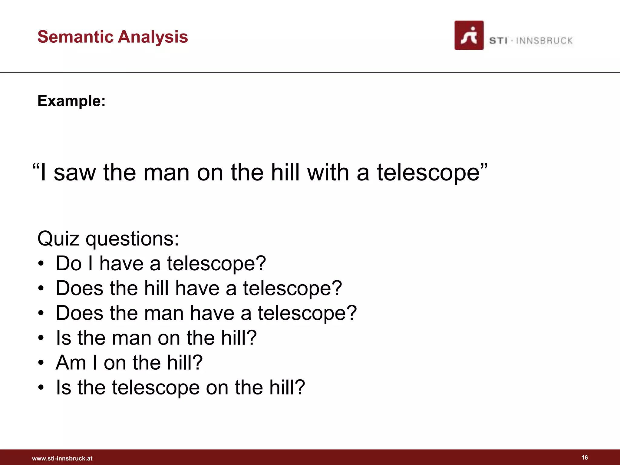 www.sti-innsbruck.at
Semantic Analysis
“I saw the man on the hill with a telescope”
16
Example:
Quiz questions:
• Do I have a telescope?
• Does the hill have a telescope?
• Does the man have a telescope?
• Is the man on the hill?
• Am I on the hill?
• Is the telescope on the hill?
 