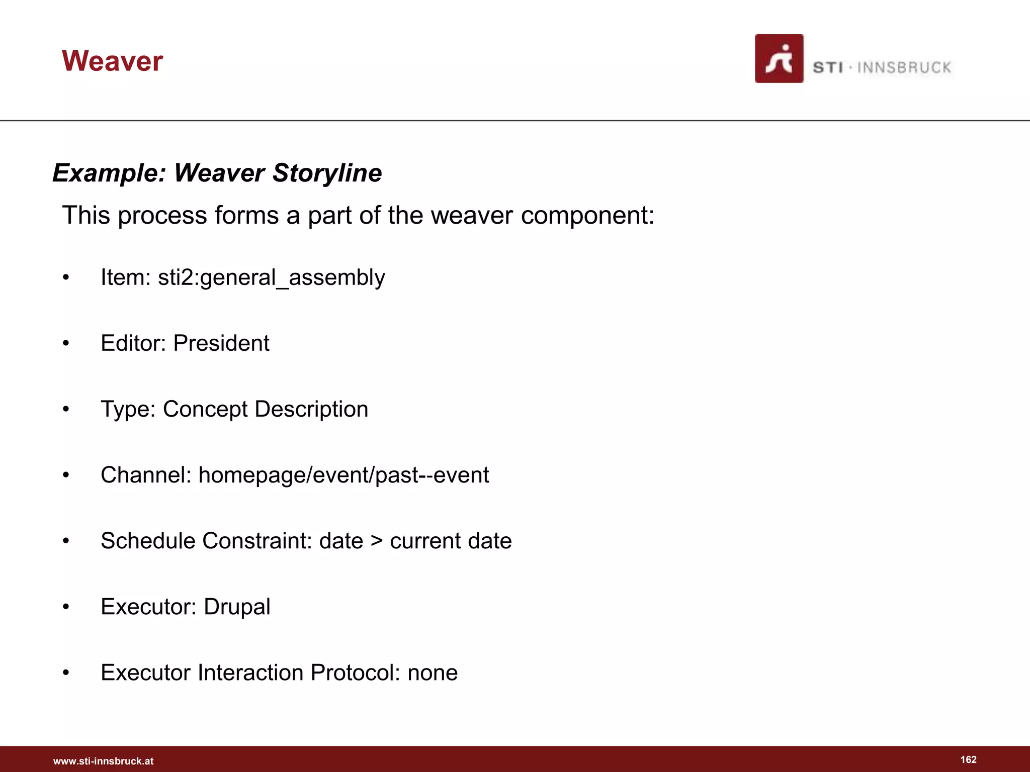 www.sti-innsbruck.at
• Item: sti2:general_assembly
• Editor: President
• Type: Concept Description
• Channel: homepage/event/past-‐event
• Schedule Constraint: date > current date
• Executor: Drupal
• Executor Interaction Protocol: none
162
This process forms a part of the weaver component:
Weaver
Example: Weaver Storyline
 