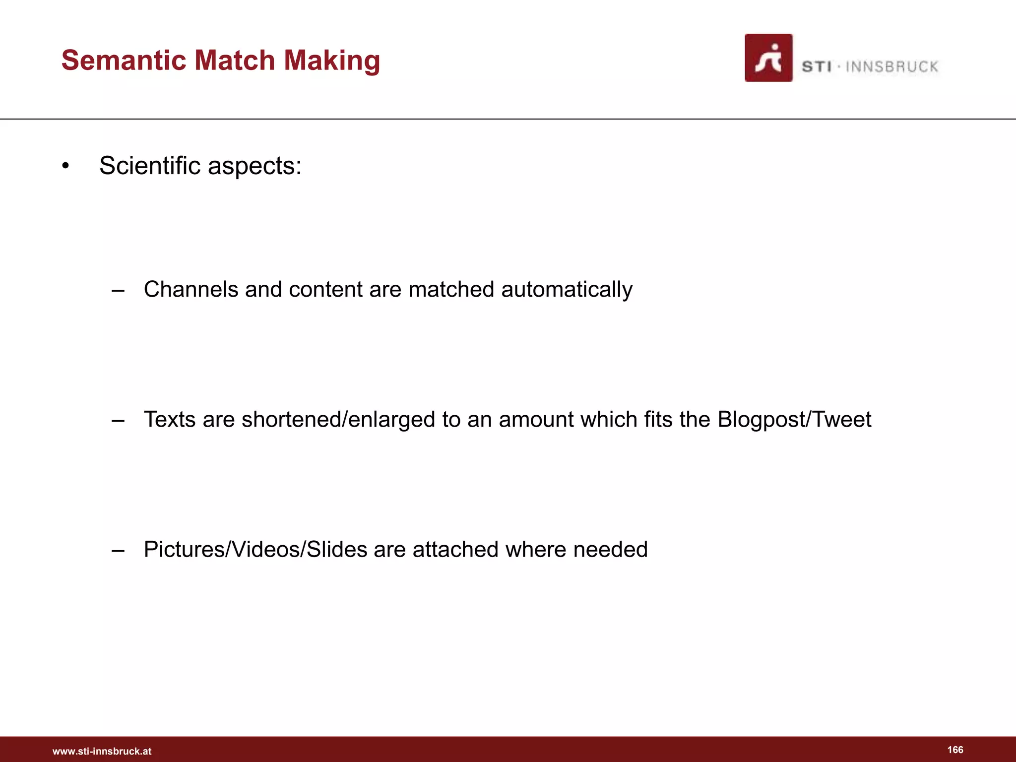 www.sti-innsbruck.at
Semantic Match Making
• Scientific aspects:
– Channels and content are matched automatically
– Texts are shortened/enlarged to an amount which fits the Blogpost/Tweet
– Pictures/Videos/Slides are attached where needed
166
 