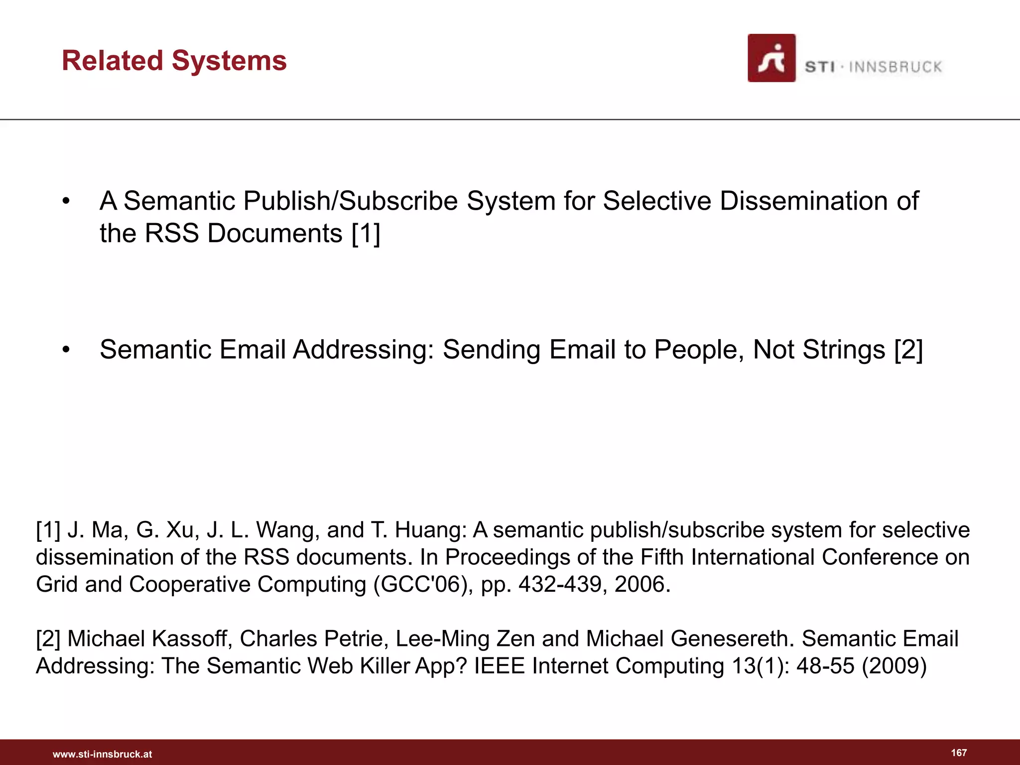 www.sti-innsbruck.at
Related Systems
• A Semantic Publish/Subscribe System for Selective Dissemination of
the RSS Documents [1]
• Semantic Email Addressing: Sending Email to People, Not Strings [2]
167
[1] J. Ma, G. Xu, J. L. Wang, and T. Huang: A semantic publish/subscribe system for selective
dissemination of the RSS documents. In Proceedings of the Fifth International Conference on
Grid and Cooperative Computing (GCC'06), pp. 432-439, 2006.
[2] Michael Kassoff, Charles Petrie, Lee-Ming Zen and Michael Genesereth. Semantic Email
Addressing: The Semantic Web Killer App? IEEE Internet Computing 13(1): 48-55 (2009)
 