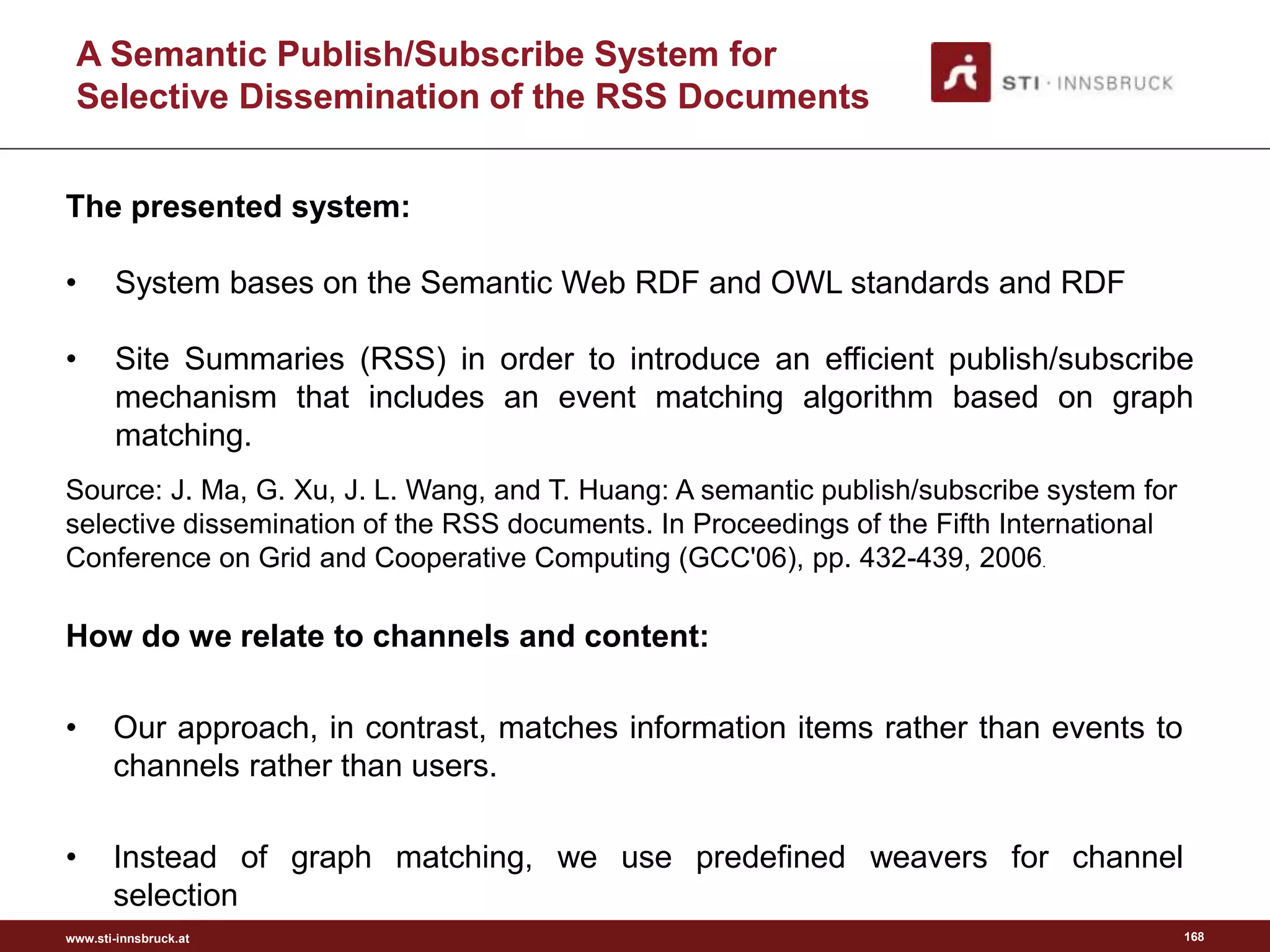 www.sti-innsbruck.at
A Semantic Publish/Subscribe System for
Selective Dissemination of the RSS Documents
How do we relate to channels and content:
• Our approach, in contrast, matches information items rather than events to
channels rather than users.
• Instead of graph matching, we use predefined weavers for channel
selection
168
The presented system:
• System bases on the Semantic Web RDF and OWL standards and RDF
• Site Summaries (RSS) in order to introduce an efficient publish/subscribe
mechanism that includes an event matching algorithm based on graph
matching.
Source: J. Ma, G. Xu, J. L. Wang, and T. Huang: A semantic publish/subscribe system for
selective dissemination of the RSS documents. In Proceedings of the Fifth International
Conference on Grid and Cooperative Computing (GCC'06), pp. 432-439, 2006.
 
