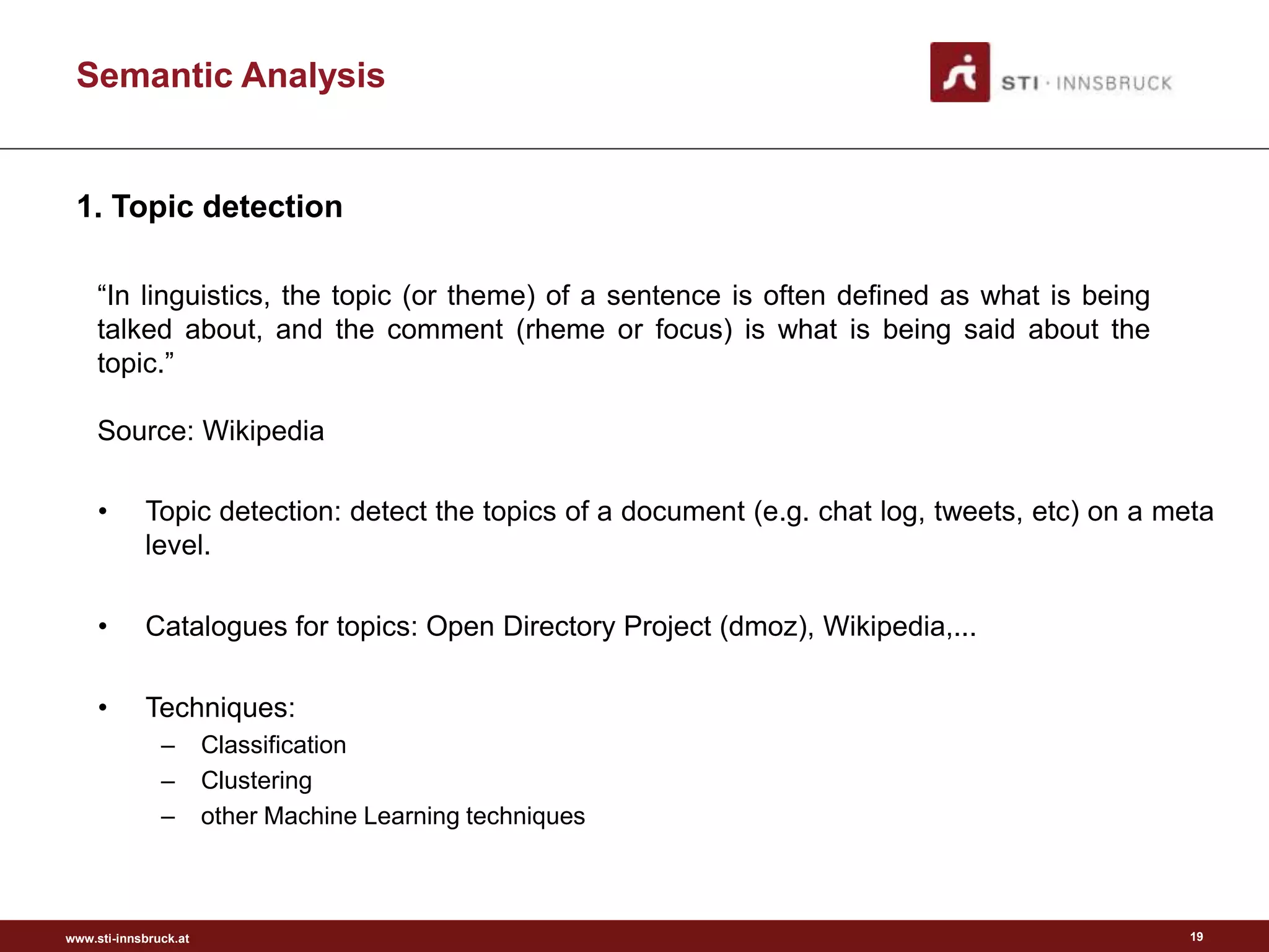 www.sti-innsbruck.at
Semantic Analysis
19
• Topic detection: detect the topics of a document (e.g. chat log, tweets, etc) on a meta
level.
• Catalogues for topics: Open Directory Project (dmoz), Wikipedia,...
• Techniques:
– Classification
– Clustering
– other Machine Learning techniques
“In linguistics, the topic (or theme) of a sentence is often defined as what is being
talked about, and the comment (rheme or focus) is what is being said about the
topic.”
Source: Wikipedia
1. Topic detection
 