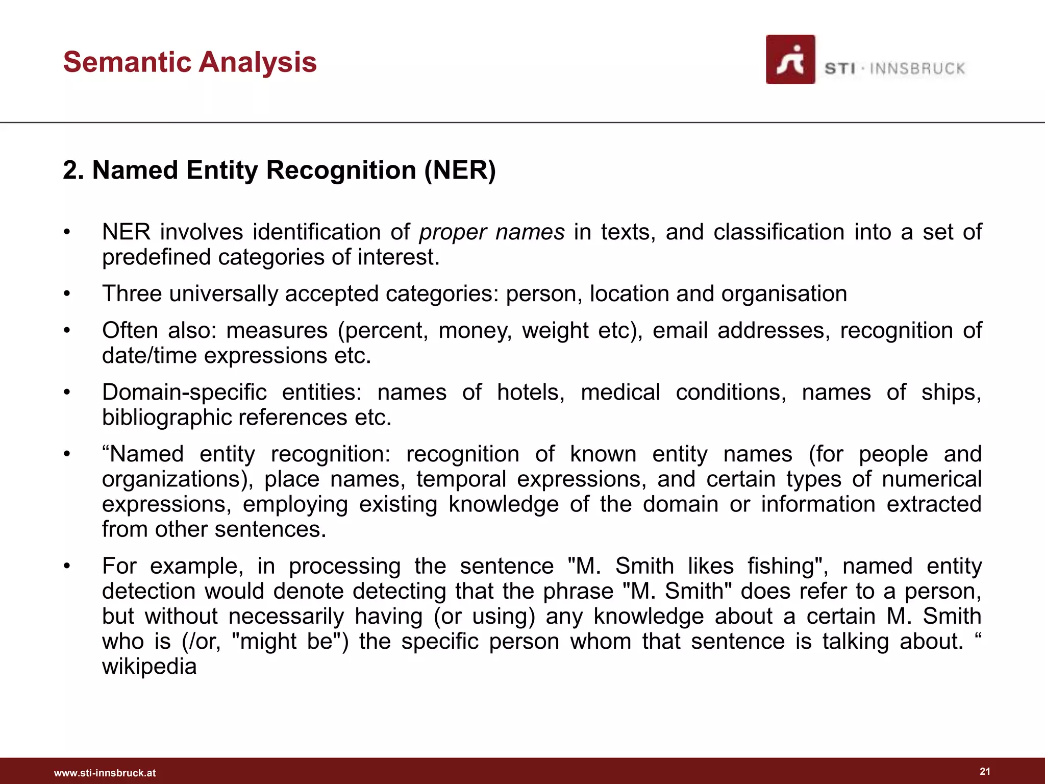www.sti-innsbruck.at
Semantic Analysis
21
• NER involves identification of proper names in texts, and classification into a set of
predefined categories of interest.
• Three universally accepted categories: person, location and organisation
• Often also: measures (percent, money, weight etc), email addresses, recognition of
date/time expressions etc.
• Domain-specific entities: names of hotels, medical conditions, names of ships,
bibliographic references etc.
• “Named entity recognition: recognition of known entity names (for people and
organizations), place names, temporal expressions, and certain types of numerical
expressions, employing existing knowledge of the domain or information extracted
from other sentences.
• For example, in processing the sentence "M. Smith likes fishing", named entity
detection would denote detecting that the phrase "M. Smith" does refer to a person,
but without necessarily having (or using) any knowledge about a certain M. Smith
who is (/or, "might be") the specific person whom that sentence is talking about. “
wikipedia
2. Named Entity Recognition (NER)
 
