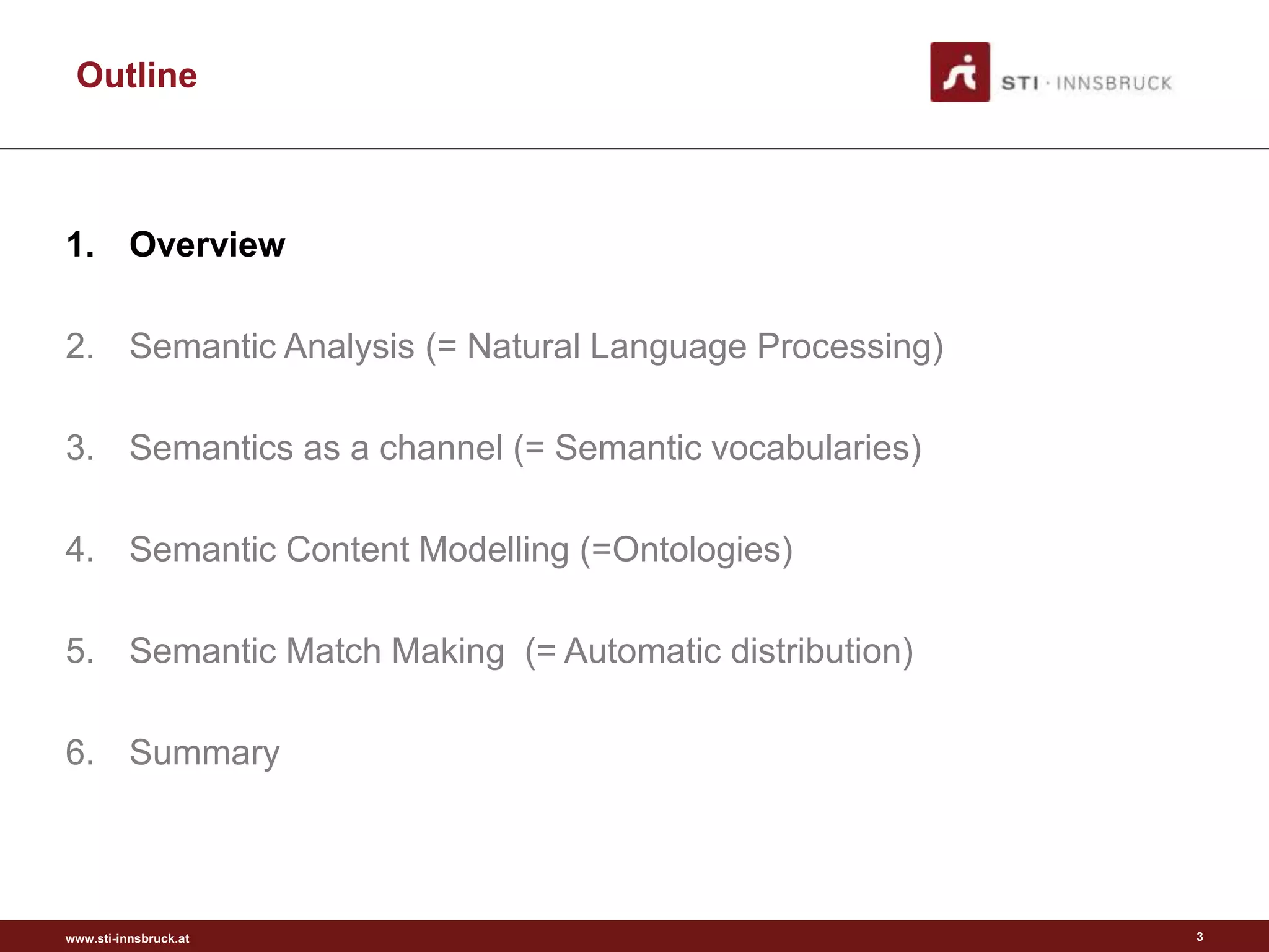 www.sti-innsbruck.at
Outline
1. Overview
2. Semantic Analysis (= Natural Language Processing)
3. Semantics as a channel (= Semantic vocabularies)
4. Semantic Content Modelling (=Ontologies)
5. Semantic Match Making (= Automatic distribution)
6. Summary
3
 