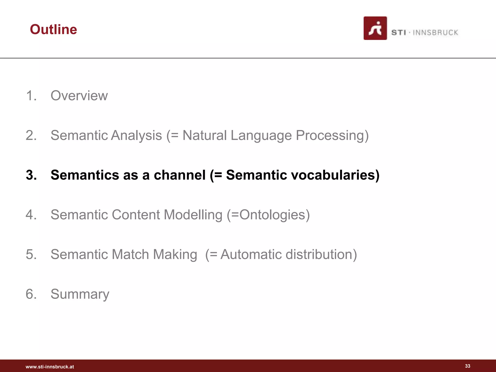 www.sti-innsbruck.at
Outline
1. Overview
2. Semantic Analysis (= Natural Language Processing)
3. Semantics as a channel (= Semantic vocabularies)
4. Semantic Content Modelling (=Ontologies)
5. Semantic Match Making (= Automatic distribution)
6. Summary
33
 