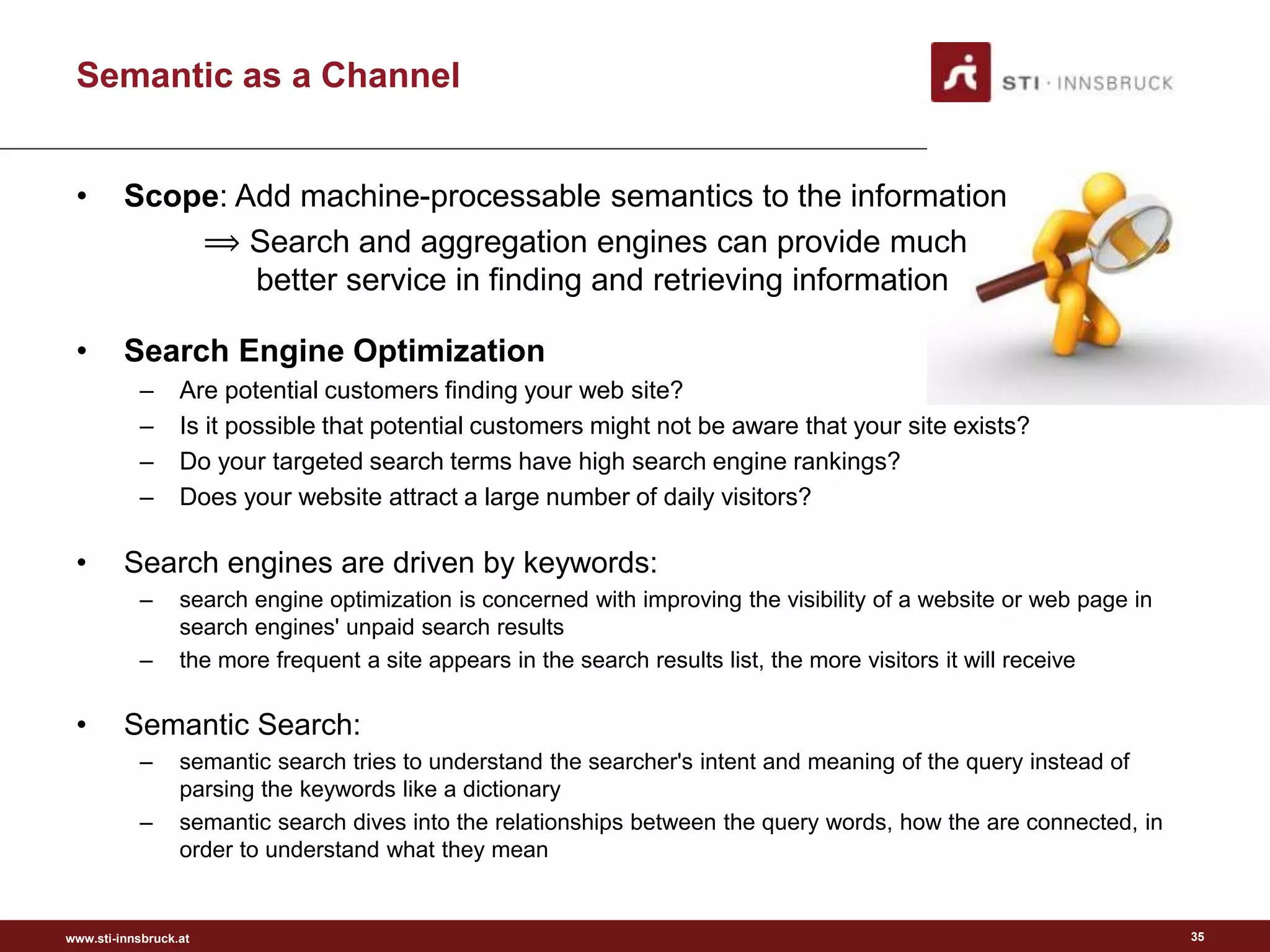www.sti-innsbruck.at
Semantic as a Channel
• Scope: Add machine-processable semantics to the information
⟹ Search and aggregation engines can provide much
better service in finding and retrieving information
• Search Engine Optimization
– Are potential customers finding your web site?
– Is it possible that potential customers might not be aware that your site exists?
– Do your targeted search terms have high search engine rankings?
– Does your website attract a large number of daily visitors?
• Search engines are driven by keywords:
– search engine optimization is concerned with improving the visibility of a website or web page in
search engines' unpaid search results
– the more frequent a site appears in the search results list, the more visitors it will receive
• Semantic Search:
– semantic search tries to understand the searcher's intent and meaning of the query instead of
parsing the keywords like a dictionary
– semantic search dives into the relationships between the query words, how the are connected, in
order to understand what they mean
35
 