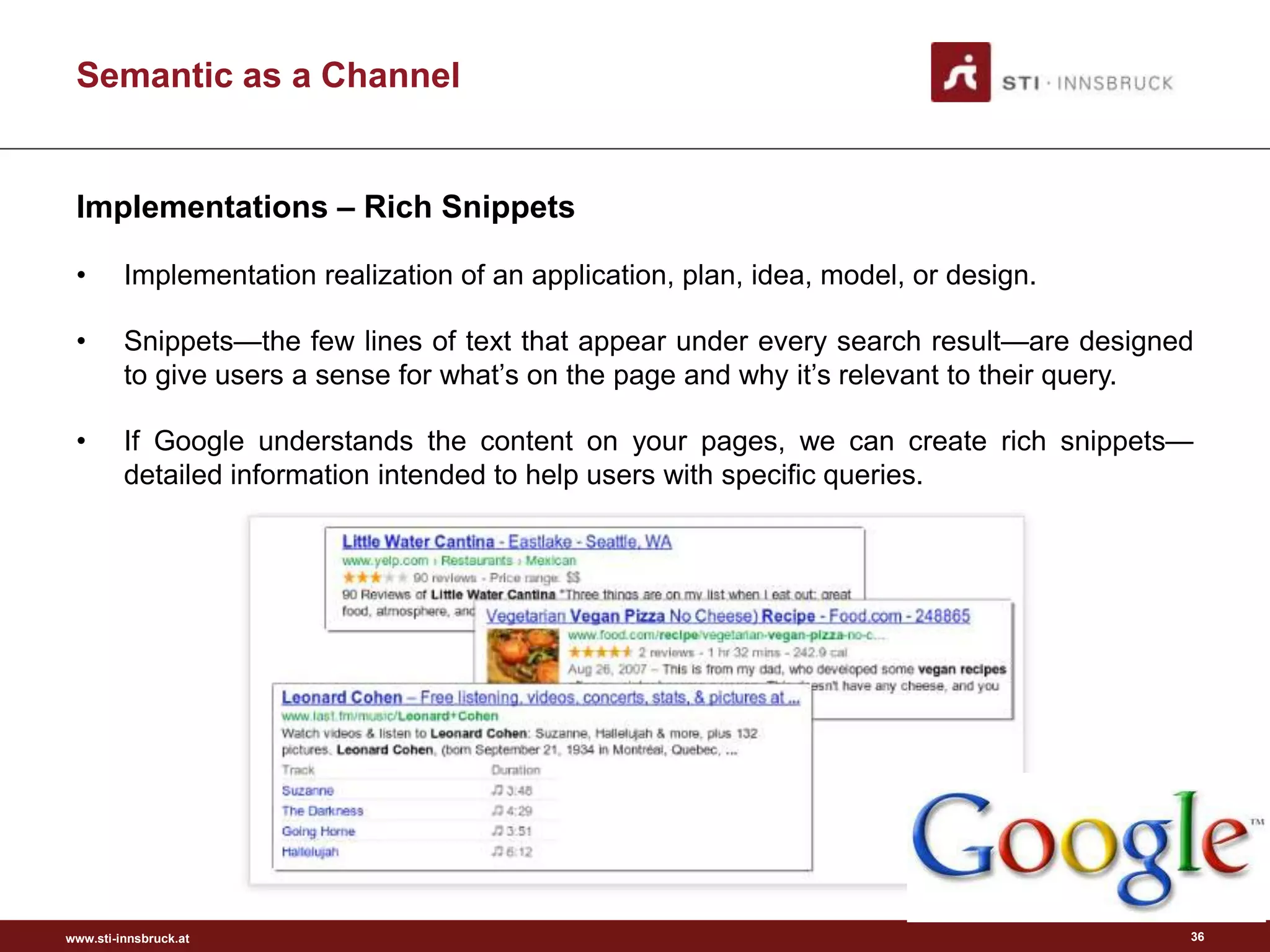 www.sti-innsbruck.at
Semantic as a Channel
Implementations – Rich Snippets
• Implementation realization of an application, plan, idea, model, or design.
• Snippets—the few lines of text that appear under every search result—are designed
to give users a sense for what’s on the page and why it’s relevant to their query.
• If Google understands the content on your pages, we can create rich snippets—
detailed information intended to help users with specific queries.
36
 