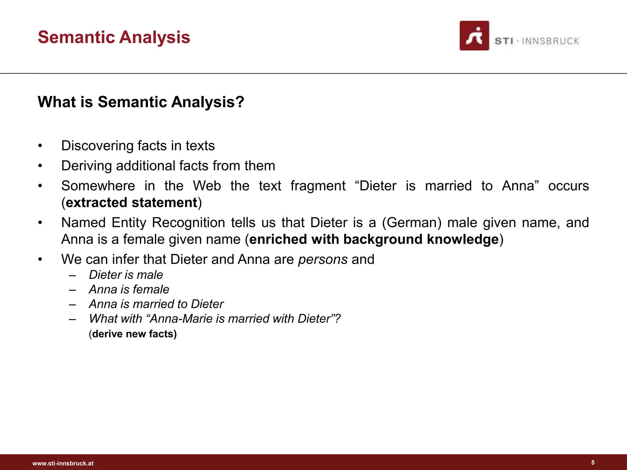 www.sti-innsbruck.at
Semantic Analysis
What is Semantic Analysis?
• Discovering facts in texts
• Deriving additional facts from them
• Somewhere in the Web the text fragment “Dieter is married to Anna” occurs
(extracted statement)
• Named Entity Recognition tells us that Dieter is a (German) male given name, and
Anna is a female given name (enriched with background knowledge)
• We can infer that Dieter and Anna are persons and
– Dieter is male
– Anna is female
– Anna is married to Dieter
– What with “Anna-Marie is married with Dieter”?
(derive new facts)
5
 