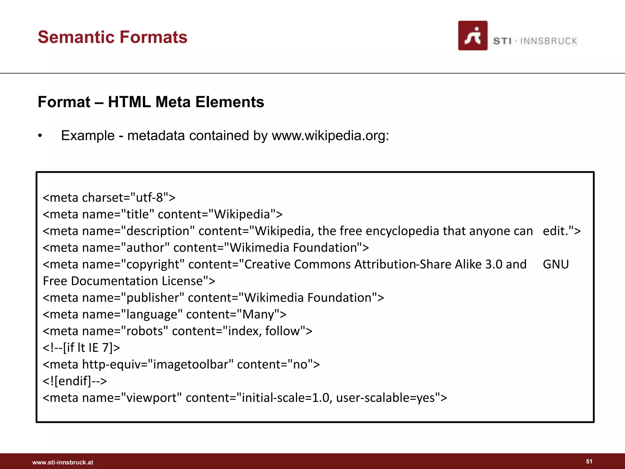 www.sti-innsbruck.at
Semantic Formats
Format – HTML Meta Elements
• Example - metadata contained by www.wikipedia.org:
51
<meta charset="utf-8">
<meta name="title" content="Wikipedia">
<meta name="description" content="Wikipedia, the free encyclopedia that anyone can edit.">
<meta name="author" content="Wikimedia Foundation">
<meta name="copyright" content="Creative Commons Attribution-Share Alike 3.0 and GNU
Free Documentation License">
<meta name="publisher" content="Wikimedia Foundation">
<meta name="language" content="Many">
<meta name="robots" content="index, follow">
<!--[if lt IE 7]>
<meta http-equiv="imagetoolbar" content="no">
<![endif]-->
<meta name="viewport" content="initial-scale=1.0, user-scalable=yes">
 