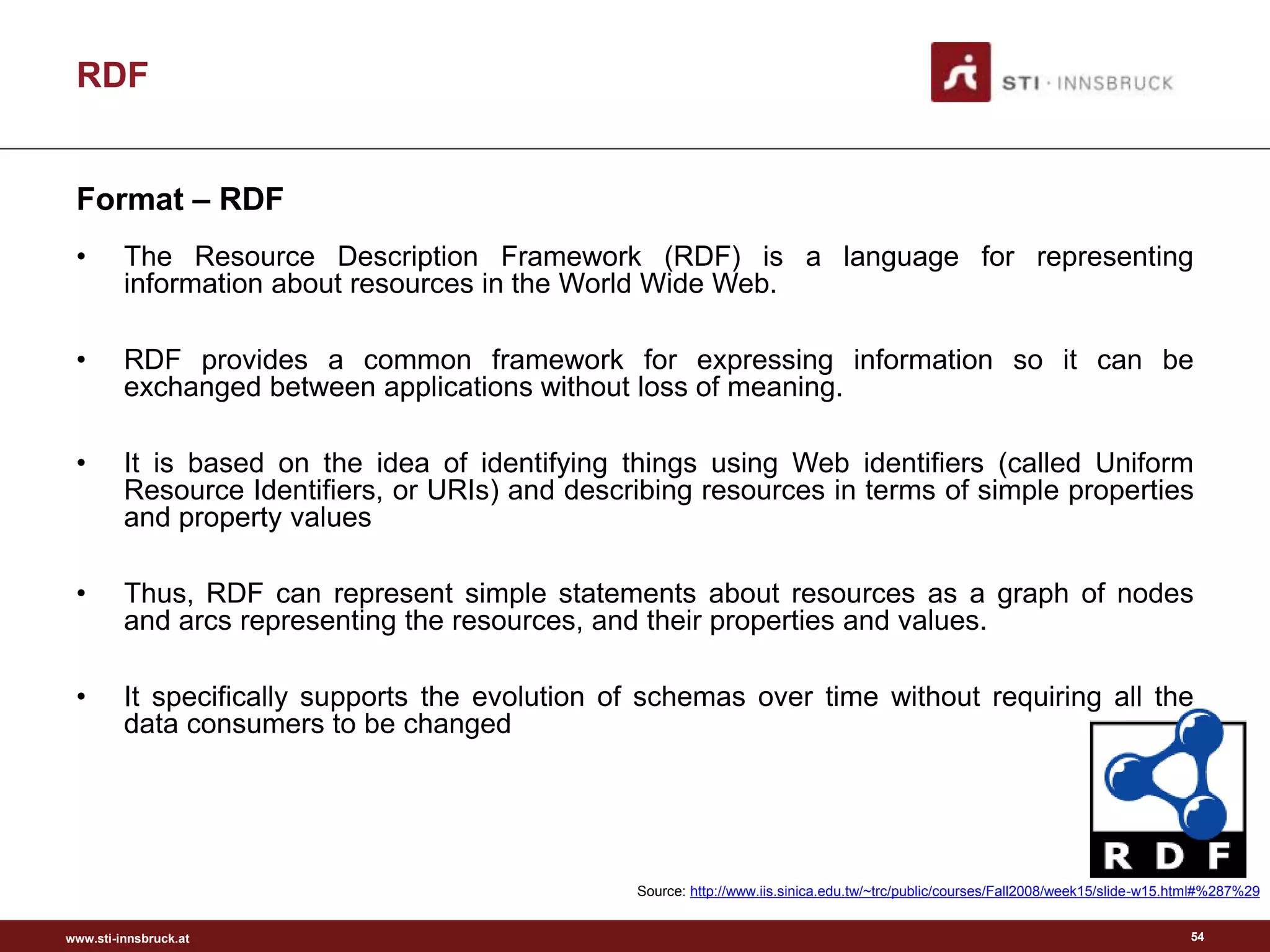 www.sti-innsbruck.at
RDF
Format – RDF
• The Resource Description Framework (RDF) is a language for representing
information about resources in the World Wide Web.
• RDF provides a common framework for expressing information so it can be
exchanged between applications without loss of meaning.
• It is based on the idea of identifying things using Web identifiers (called Uniform
Resource Identifiers, or URIs) and describing resources in terms of simple properties
and property values
• Thus, RDF can represent simple statements about resources as a graph of nodes
and arcs representing the resources, and their properties and values.
• It specifically supports the evolution of schemas over time without requiring all the
data consumers to be changed
54
Source: http://www.iis.sinica.edu.tw/~trc/public/courses/Fall2008/week15/slide-w15.html#%287%29
 