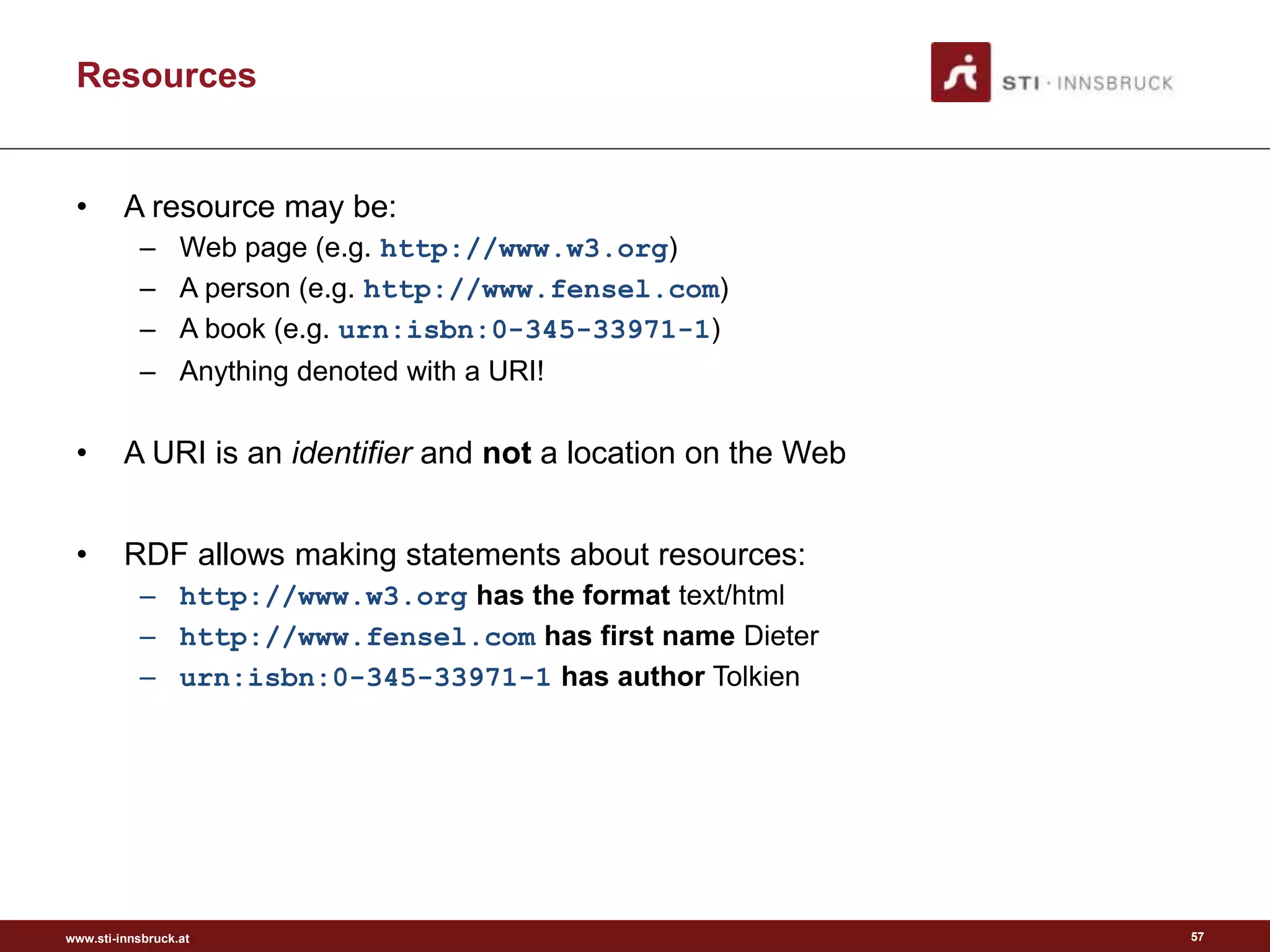 www.sti-innsbruck.at
Resources
• A resource may be:
– Web page (e.g. http://www.w3.org)
– A person (e.g. http://www.fensel.com)
– A book (e.g. urn:isbn:0-345-33971-1)
– Anything denoted with a URI!
• A URI is an identifier and not a location on the Web
• RDF allows making statements about resources:
– http://www.w3.org has the format text/html
– http://www.fensel.com has first name Dieter
– urn:isbn:0-345-33971-1 has author Tolkien
57
 