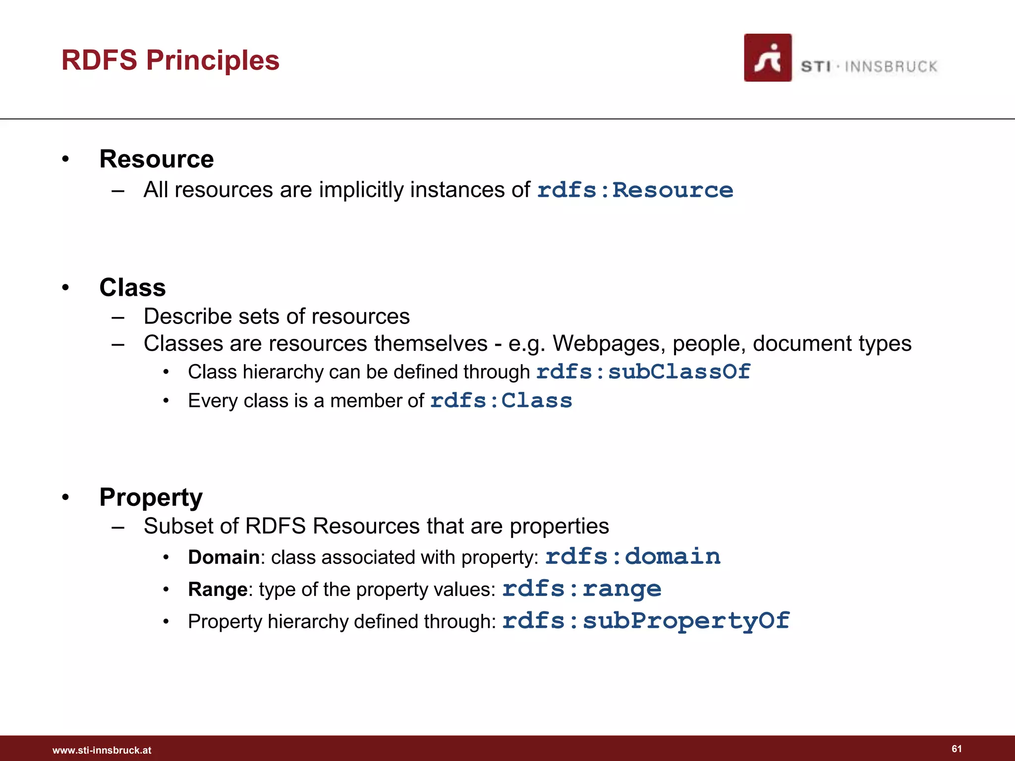 www.sti-innsbruck.at
RDFS Principles
• Resource
– All resources are implicitly instances of rdfs:Resource
• Class
– Describe sets of resources
– Classes are resources themselves - e.g. Webpages, people, document types
• Class hierarchy can be defined through rdfs:subClassOf
• Every class is a member of rdfs:Class
• Property
– Subset of RDFS Resources that are properties
• Domain: class associated with property: rdfs:domain
• Range: type of the property values: rdfs:range
• Property hierarchy defined through: rdfs:subPropertyOf
61
 