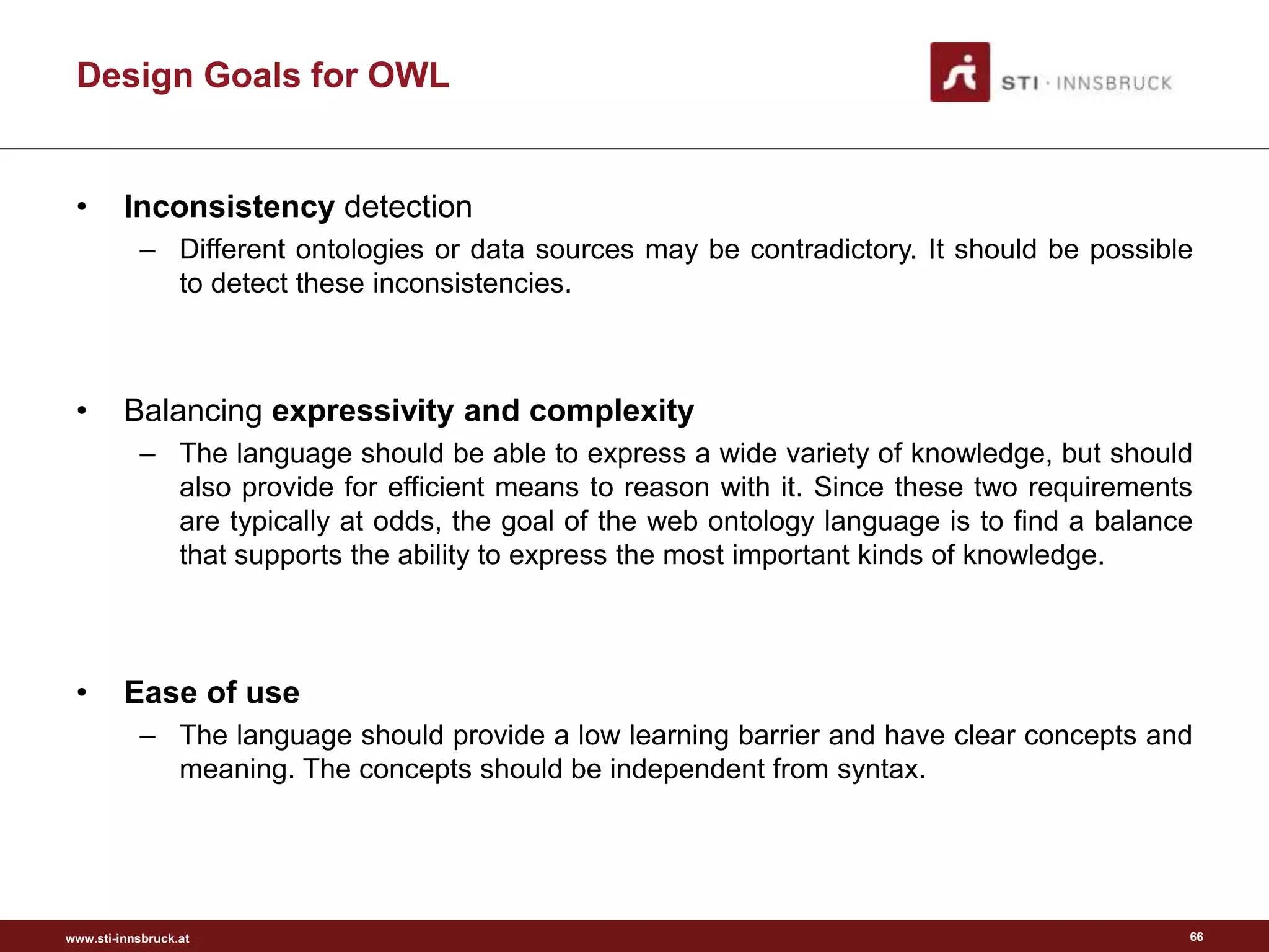 www.sti-innsbruck.at
Design Goals for OWL
• Inconsistency detection
– Different ontologies or data sources may be contradictory. It should be possible
to detect these inconsistencies.
• Balancing expressivity and complexity
– The language should be able to express a wide variety of knowledge, but should
also provide for efficient means to reason with it. Since these two requirements
are typically at odds, the goal of the web ontology language is to find a balance
that supports the ability to express the most important kinds of knowledge.
• Ease of use
– The language should provide a low learning barrier and have clear concepts and
meaning. The concepts should be independent from syntax.
66
 