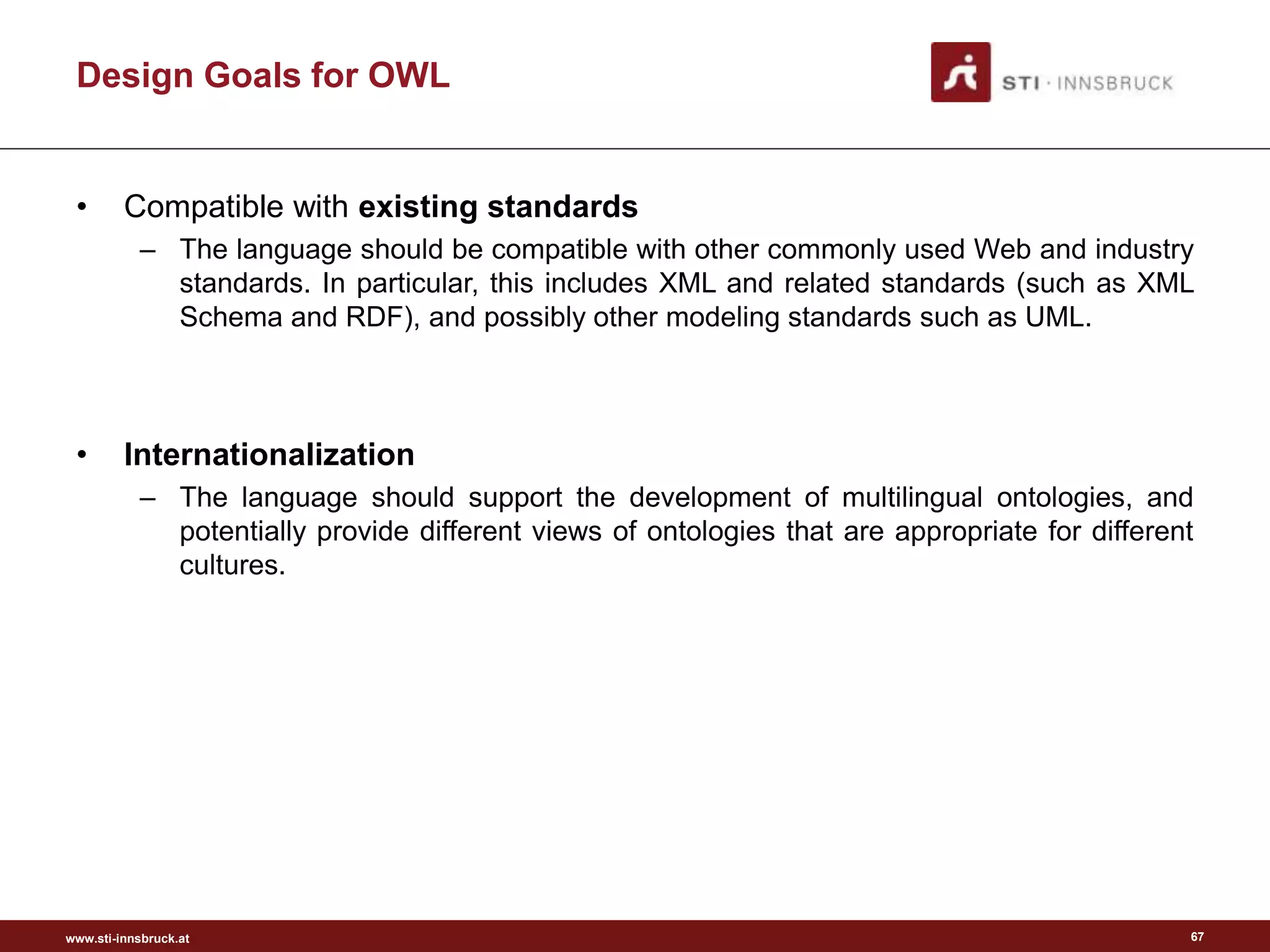 www.sti-innsbruck.at
Design Goals for OWL
• Compatible with existing standards
– The language should be compatible with other commonly used Web and industry
standards. In particular, this includes XML and related standards (such as XML
Schema and RDF), and possibly other modeling standards such as UML.
• Internationalization
– The language should support the development of multilingual ontologies, and
potentially provide different views of ontologies that are appropriate for different
cultures.
67
 