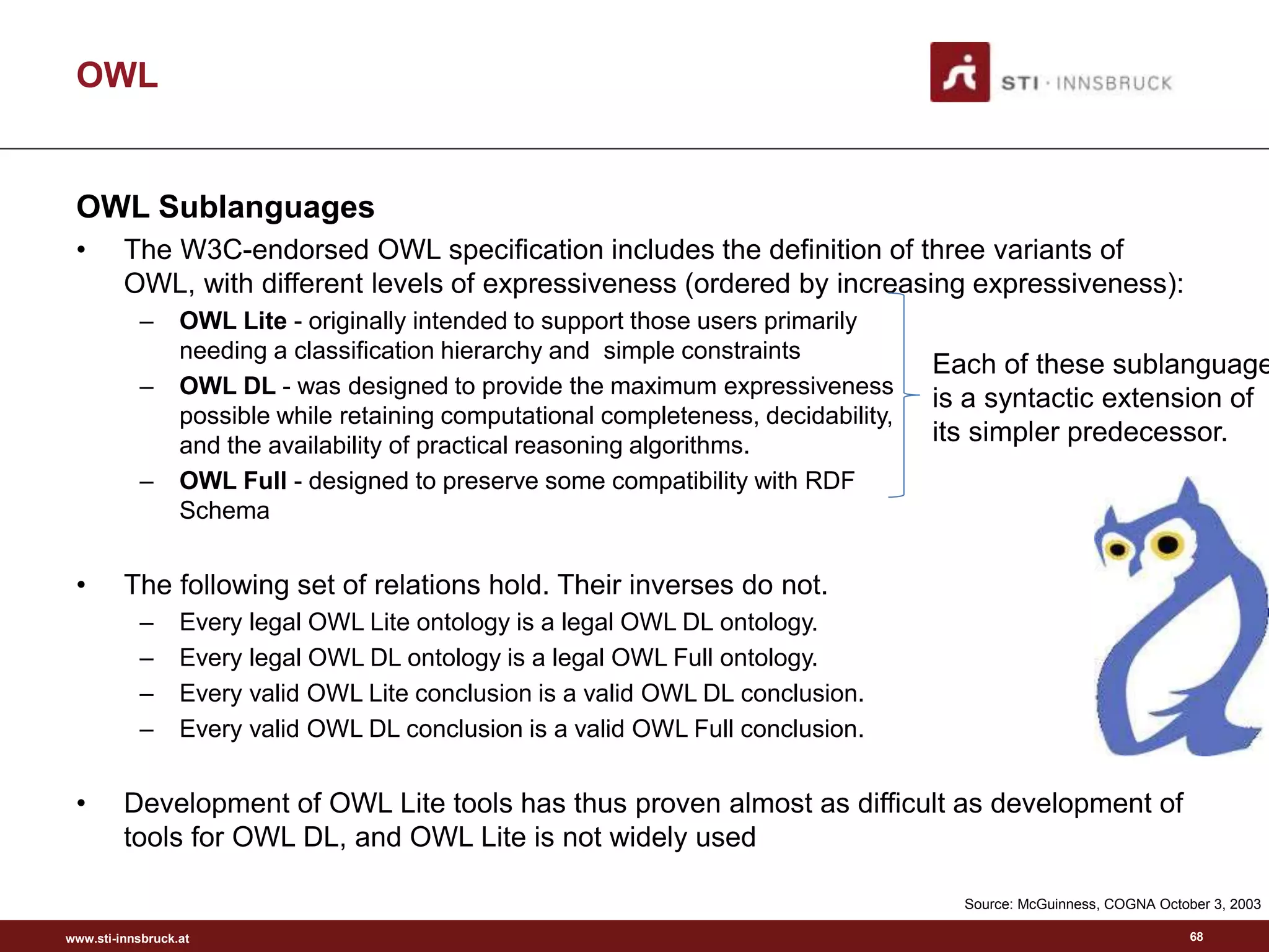 www.sti-innsbruck.at
OWL
OWL Sublanguages
• The W3C-endorsed OWL specification includes the definition of three variants of
OWL, with different levels of expressiveness (ordered by increasing expressiveness):
– OWL Lite - originally intended to support those users primarily
needing a classification hierarchy and simple constraints
– OWL DL - was designed to provide the maximum expressiveness
possible while retaining computational completeness, decidability,
and the availability of practical reasoning algorithms.
– OWL Full - designed to preserve some compatibility with RDF
Schema
• The following set of relations hold. Their inverses do not.
– Every legal OWL Lite ontology is a legal OWL DL ontology.
– Every legal OWL DL ontology is a legal OWL Full ontology.
– Every valid OWL Lite conclusion is a valid OWL DL conclusion.
– Every valid OWL DL conclusion is a valid OWL Full conclusion.
• Development of OWL Lite tools has thus proven almost as difficult as development of
tools for OWL DL, and OWL Lite is not widely used
Each of these sublanguage
is a syntactic extension of
its simpler predecessor.
Source: McGuinness, COGNA October 3, 2003
68
 