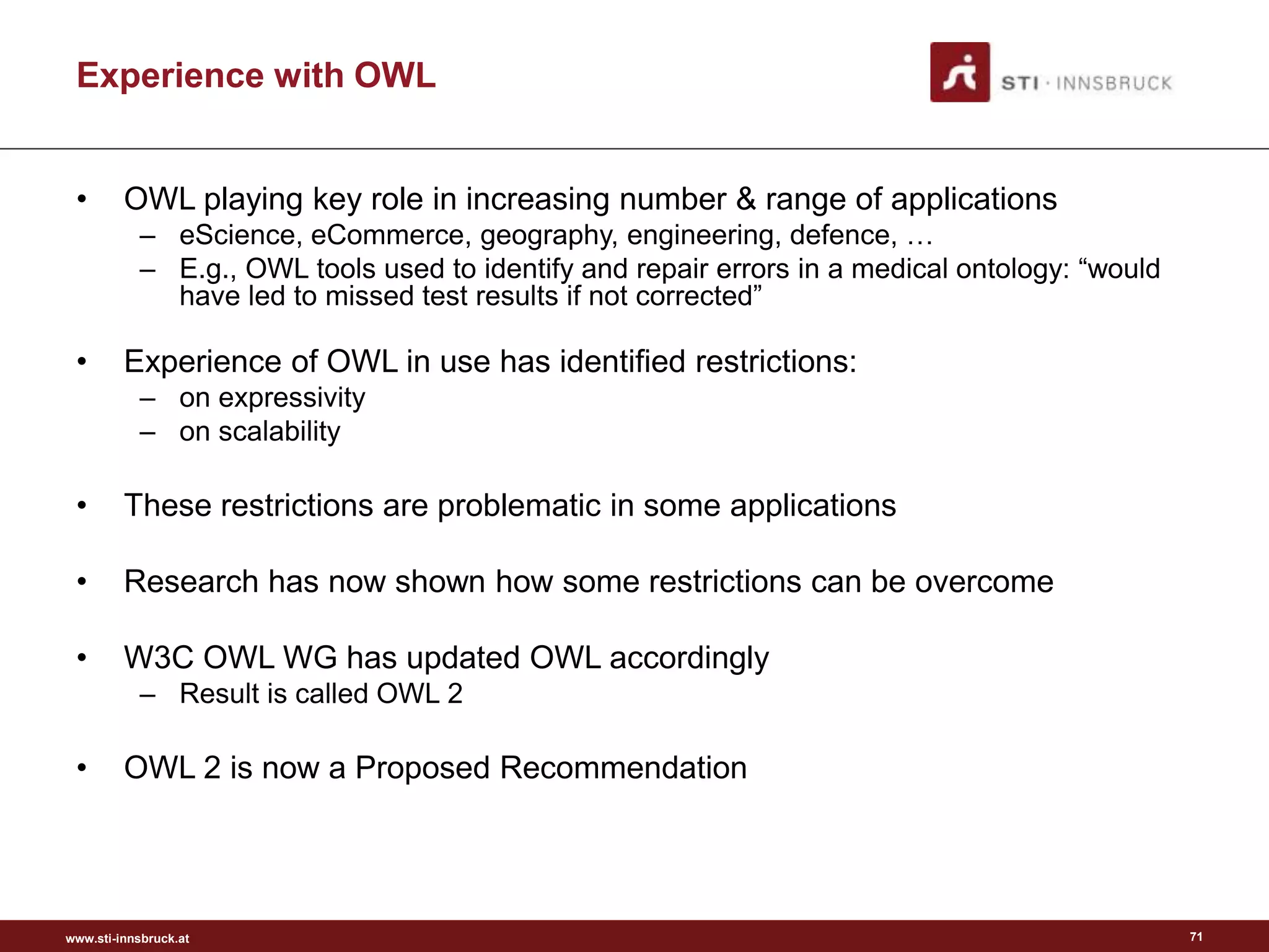 www.sti-innsbruck.at
Experience with OWL
• OWL playing key role in increasing number & range of applications
– eScience, eCommerce, geography, engineering, defence, …
– E.g., OWL tools used to identify and repair errors in a medical ontology: “would
have led to missed test results if not corrected”
• Experience of OWL in use has identified restrictions:
– on expressivity
– on scalability
• These restrictions are problematic in some applications
• Research has now shown how some restrictions can be overcome
• W3C OWL WG has updated OWL accordingly
– Result is called OWL 2
• OWL 2 is now a Proposed Recommendation
71
 
