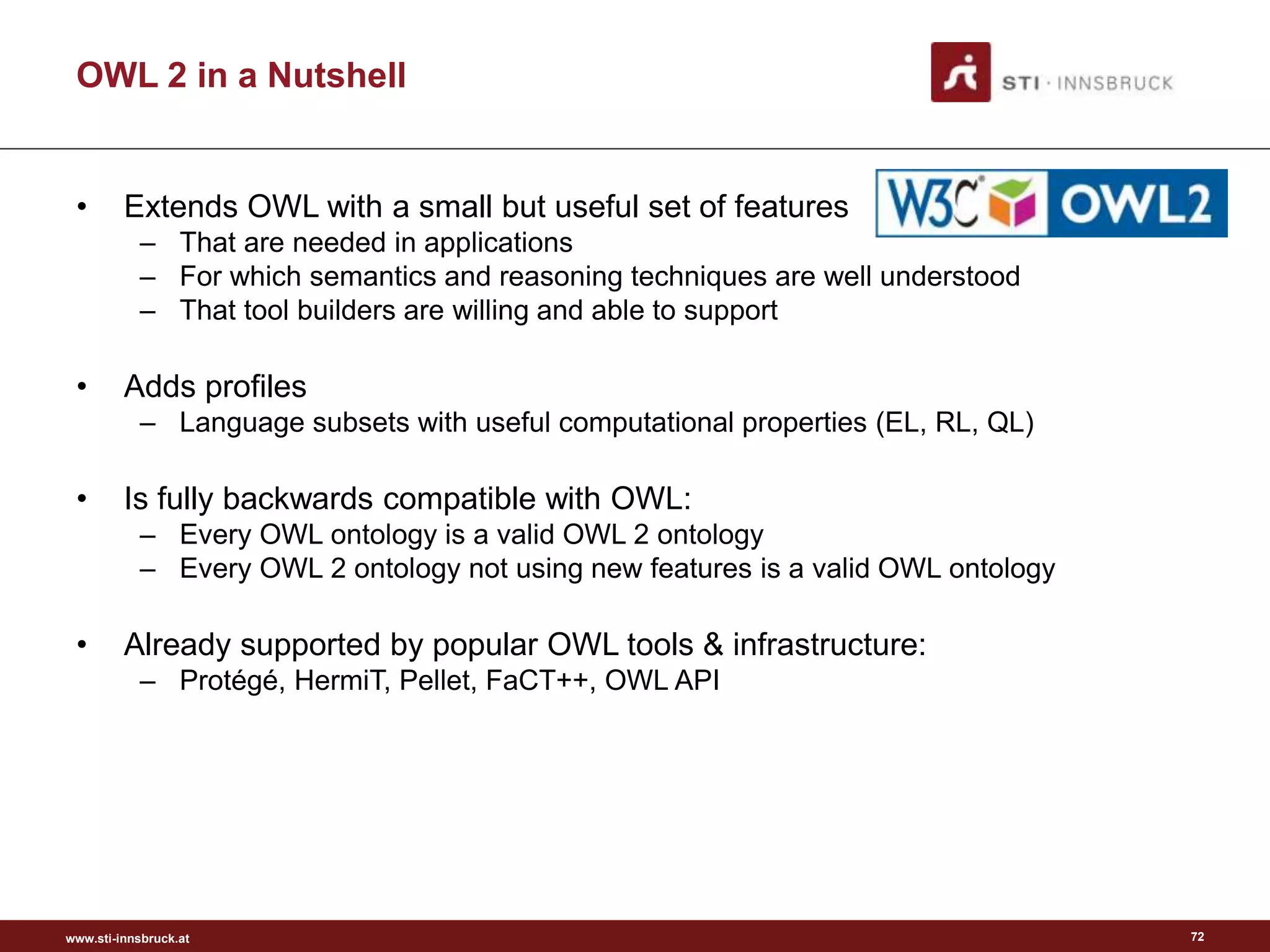 www.sti-innsbruck.at
OWL 2 in a Nutshell
• Extends OWL with a small but useful set of features
– That are needed in applications
– For which semantics and reasoning techniques are well understood
– That tool builders are willing and able to support
• Adds profiles
– Language subsets with useful computational properties (EL, RL, QL)
• Is fully backwards compatible with OWL:
– Every OWL ontology is a valid OWL 2 ontology
– Every OWL 2 ontology not using new features is a valid OWL ontology
• Already supported by popular OWL tools & infrastructure:
– Protégé, HermiT, Pellet, FaCT++, OWL API
72
 