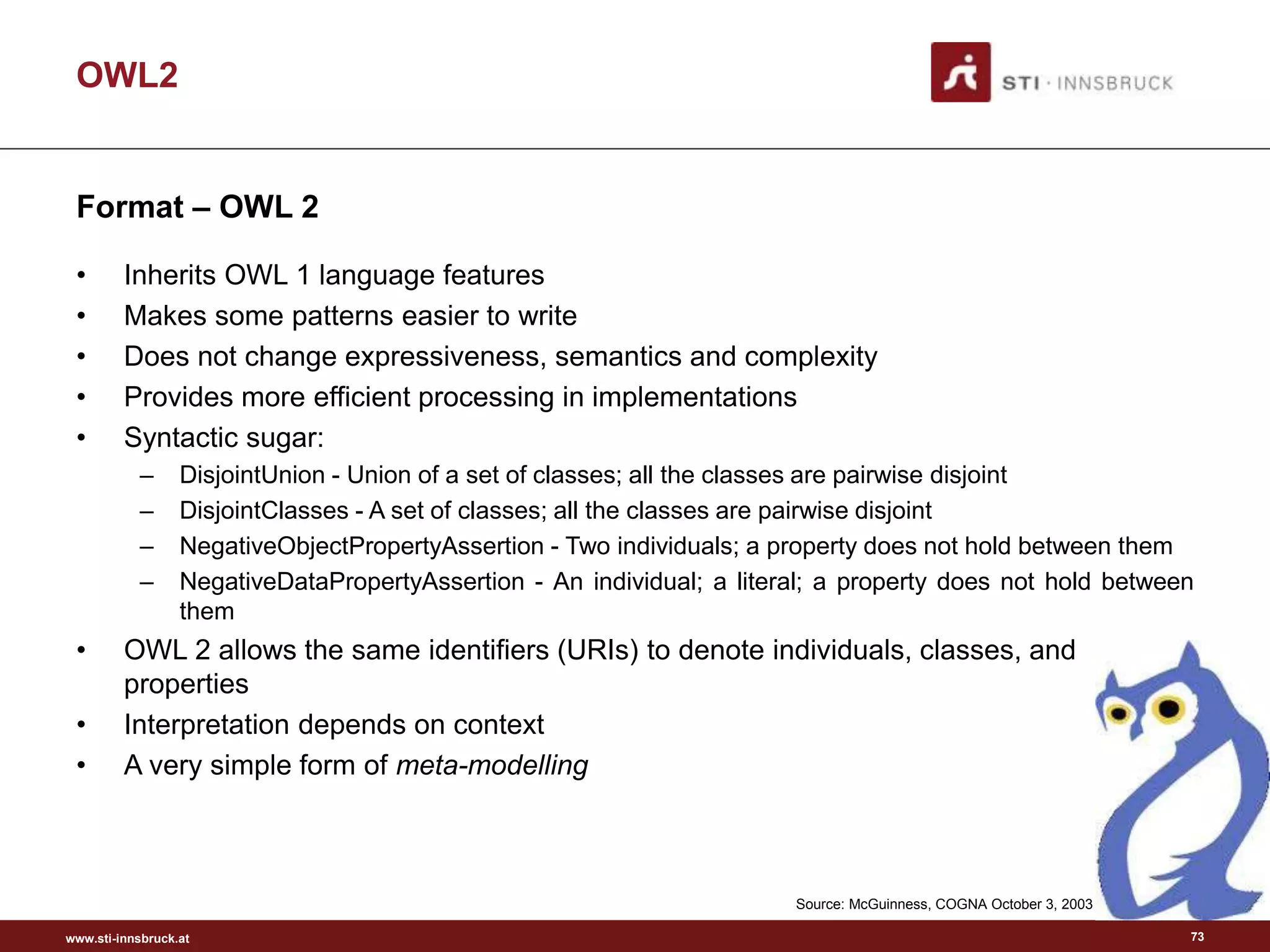 www.sti-innsbruck.at
Format – OWL 2
• Inherits OWL 1 language features
• Makes some patterns easier to write
• Does not change expressiveness, semantics and complexity
• Provides more efficient processing in implementations
• Syntactic sugar:
– DisjointUnion - Union of a set of classes; all the classes are pairwise disjoint
– DisjointClasses - A set of classes; all the classes are pairwise disjoint
– NegativeObjectPropertyAssertion - Two individuals; a property does not hold between them
– NegativeDataPropertyAssertion - An individual; a literal; a property does not hold between
them
• OWL 2 allows the same identifiers (URIs) to denote individuals, classes, and
properties
• Interpretation depends on context
• A very simple form of meta-modelling
OWL2
Source: McGuinness, COGNA October 3, 2003
73
 