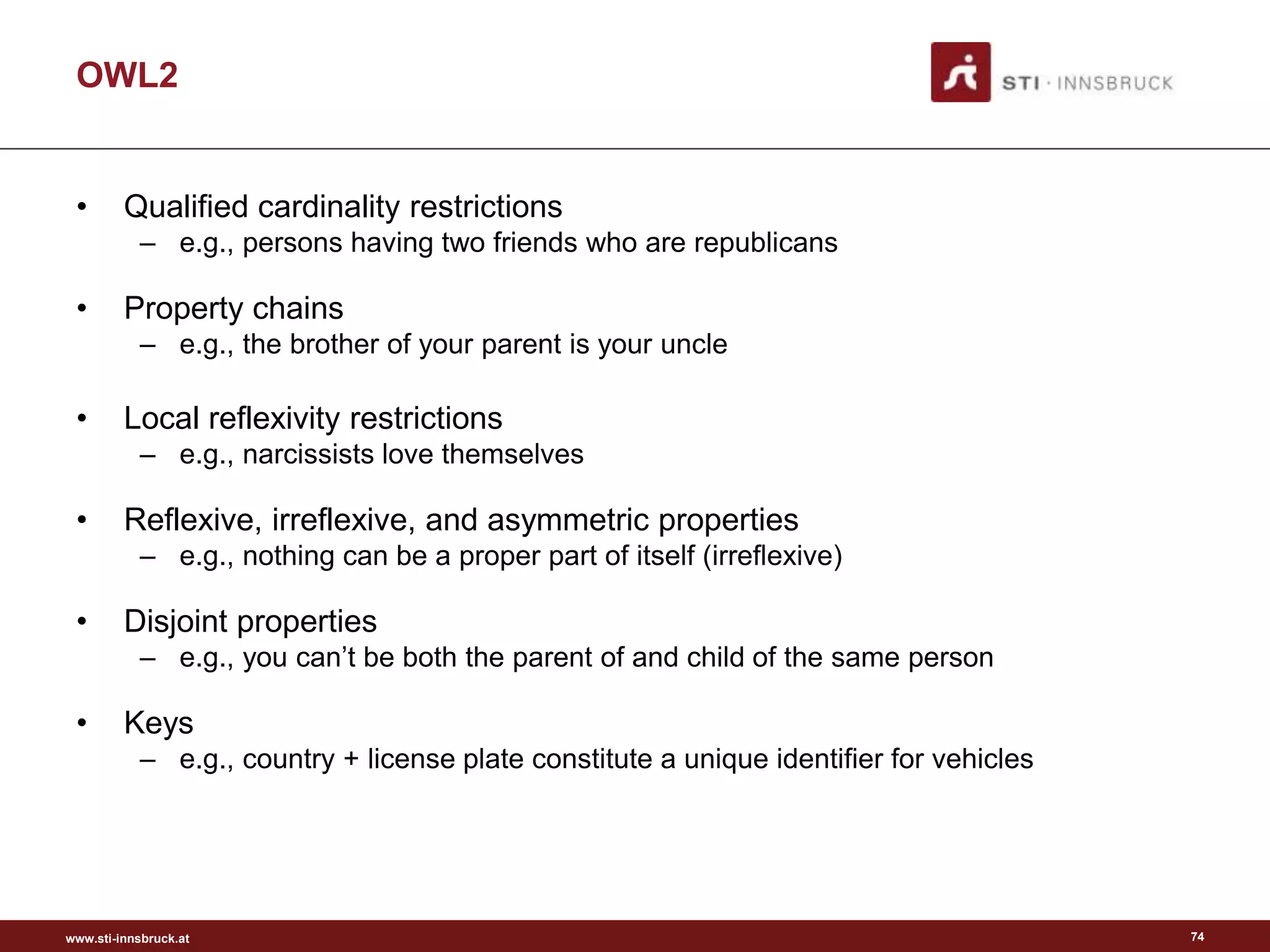 www.sti-innsbruck.at
OWL2
• Qualified cardinality restrictions
– e.g., persons having two friends who are republicans
• Property chains
– e.g., the brother of your parent is your uncle
• Local reflexivity restrictions
– e.g., narcissists love themselves
• Reflexive, irreflexive, and asymmetric properties
– e.g., nothing can be a proper part of itself (irreflexive)
• Disjoint properties
– e.g., you can’t be both the parent of and child of the same person
• Keys
– e.g., country + license plate constitute a unique identifier for vehicles
74
 