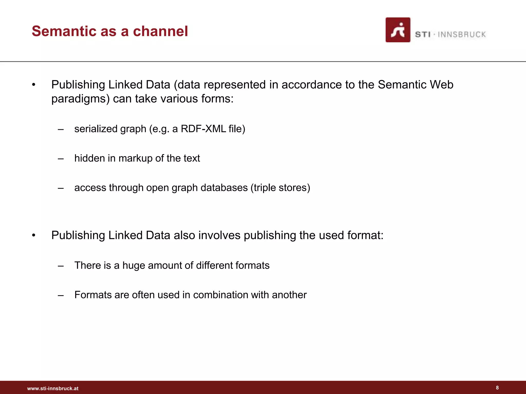 www.sti-innsbruck.at
Semantic as a channel
• Publishing Linked Data (data represented in accordance to the Semantic Web
paradigms) can take various forms:
– serialized graph (e.g. a RDF-XML file)
– hidden in markup of the text
– access through open graph databases (triple stores)
• Publishing Linked Data also involves publishing the used format:
– There is a huge amount of different formats
– Formats are often used in combination with another
8
 