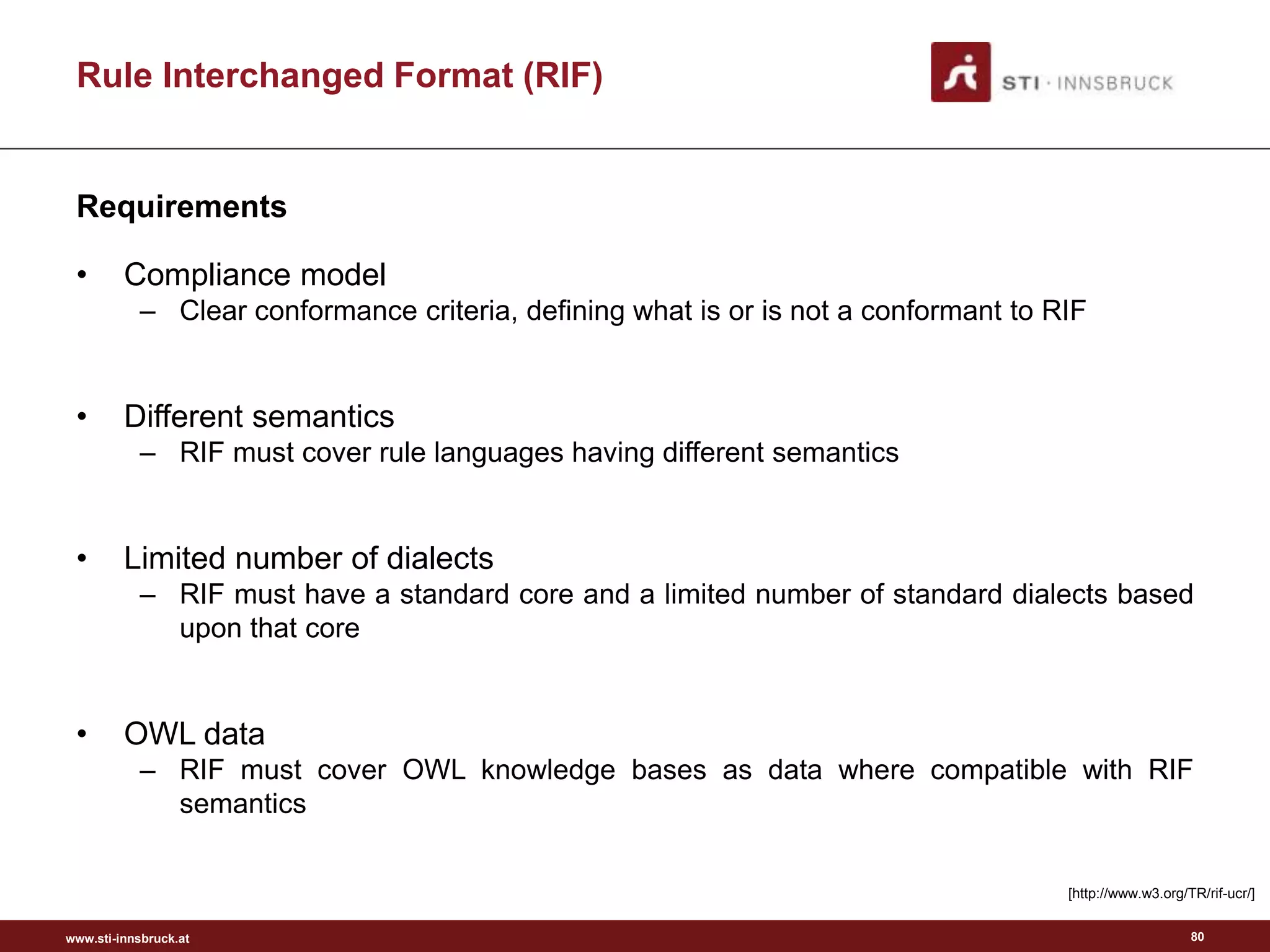 www.sti-innsbruck.at
• Compliance model
– Clear conformance criteria, defining what is or is not a conformant to RIF
• Different semantics
– RIF must cover rule languages having different semantics
• Limited number of dialects
– RIF must have a standard core and a limited number of standard dialects based
upon that core
• OWL data
– RIF must cover OWL knowledge bases as data where compatible with RIF
semantics
[http://www.w3.org/TR/rif-ucr/]
Requirements
Rule Interchanged Format (RIF)
80
 