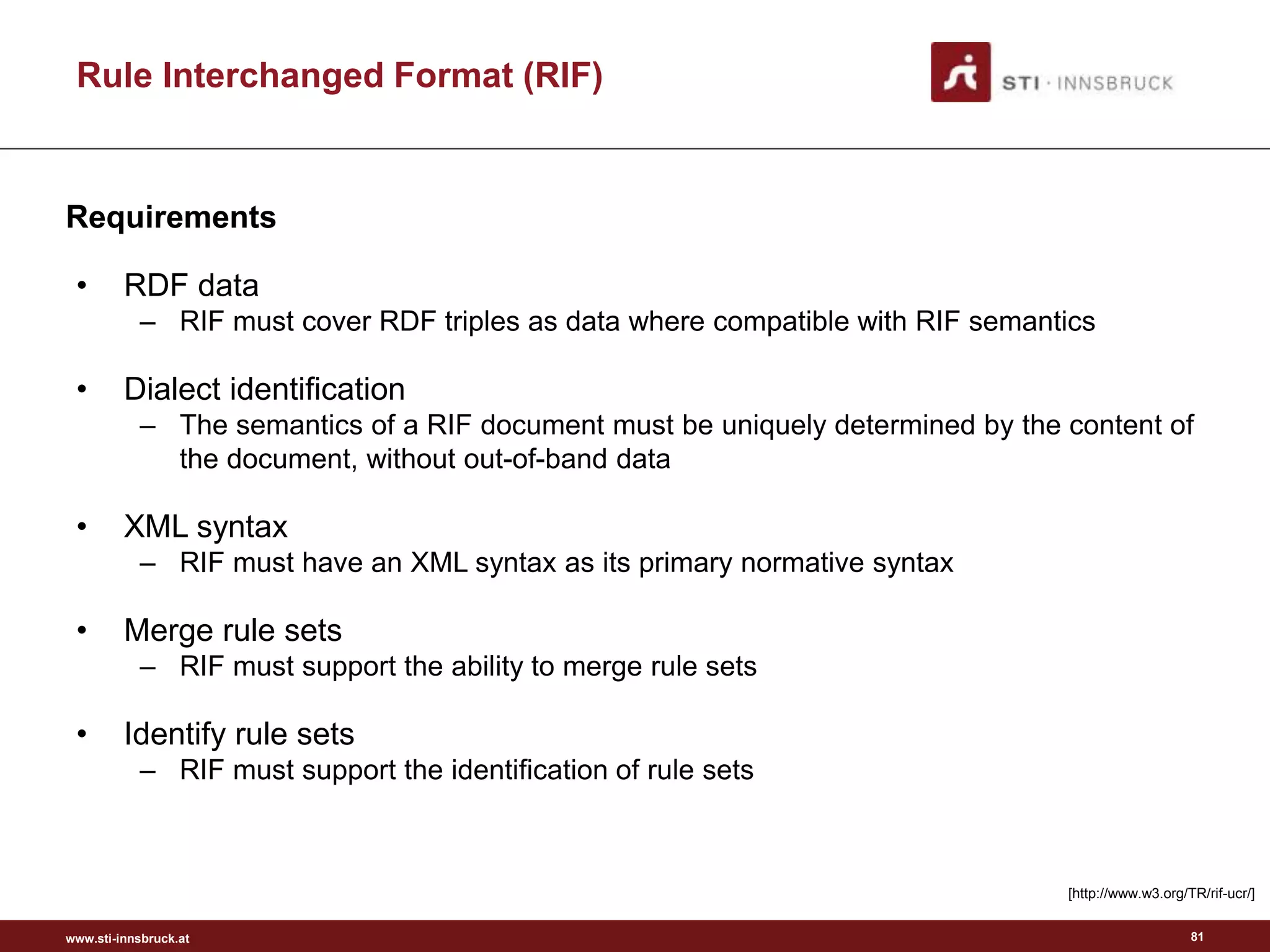 www.sti-innsbruck.at
• RDF data
– RIF must cover RDF triples as data where compatible with RIF semantics
• Dialect identification
– The semantics of a RIF document must be uniquely determined by the content of
the document, without out-of-band data
• XML syntax
– RIF must have an XML syntax as its primary normative syntax
• Merge rule sets
– RIF must support the ability to merge rule sets
• Identify rule sets
– RIF must support the identification of rule sets
Requirements
Rule Interchanged Format (RIF)
[http://www.w3.org/TR/rif-ucr/]
81
 