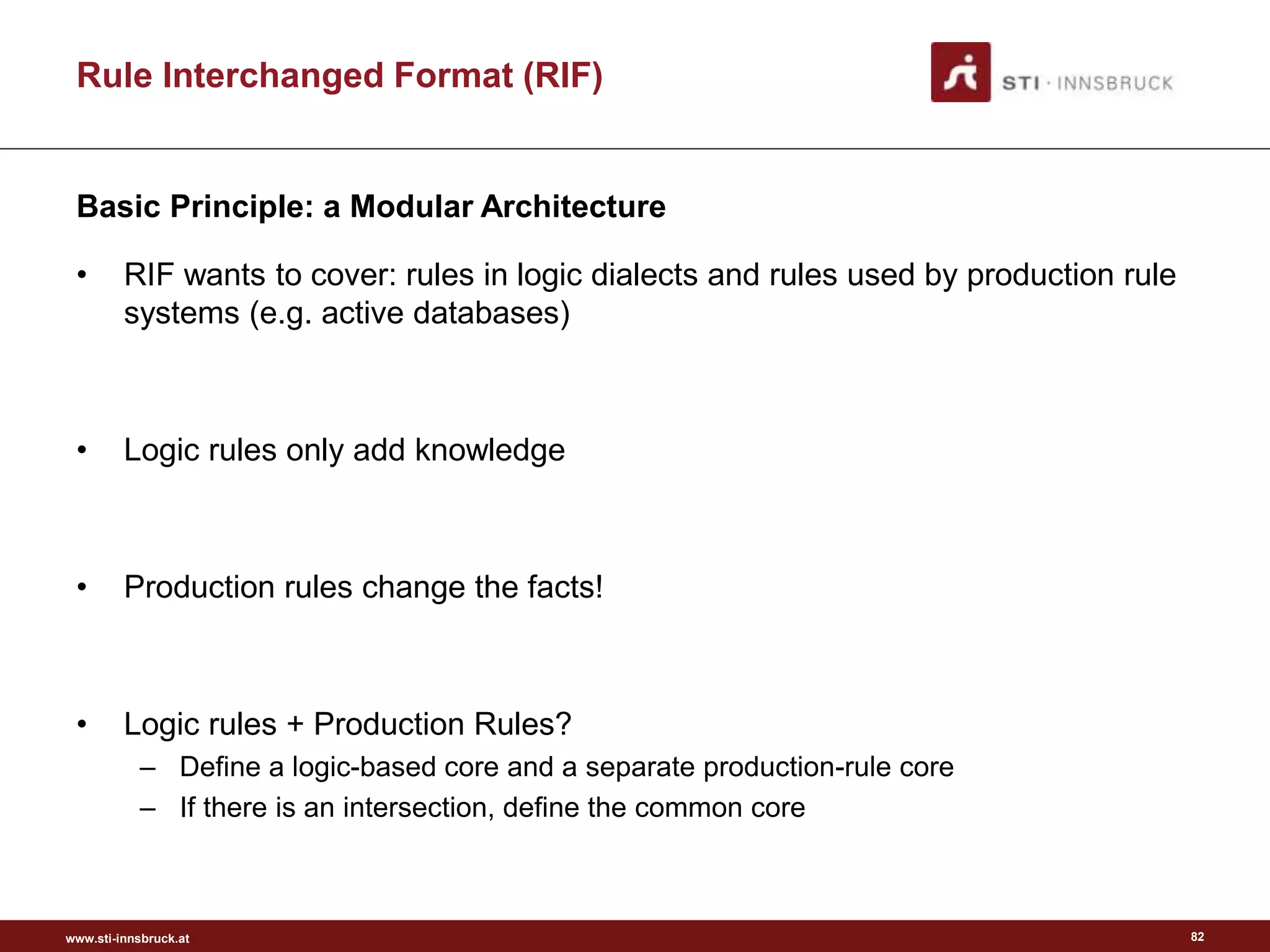 www.sti-innsbruck.at
• RIF wants to cover: rules in logic dialects and rules used by production rule
systems (e.g. active databases)
• Logic rules only add knowledge
• Production rules change the facts!
• Logic rules + Production Rules?
– Define a logic-based core and a separate production-rule core
– If there is an intersection, define the common core
Basic Principle: a Modular Architecture
Rule Interchanged Format (RIF)
82
 