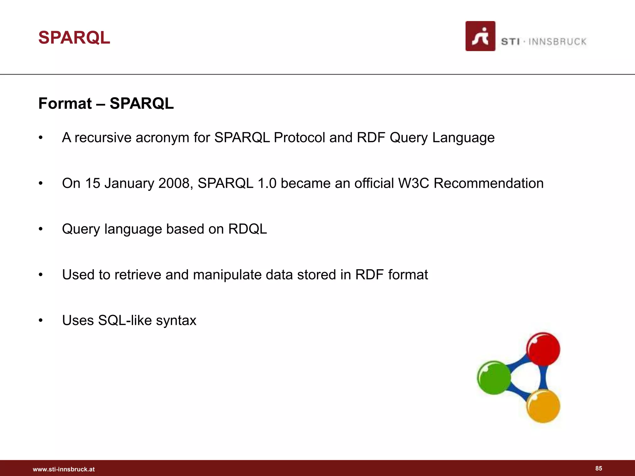 www.sti-innsbruck.at
SPARQL
Format – SPARQL
• A recursive acronym for SPARQL Protocol and RDF Query Language
• On 15 January 2008, SPARQL 1.0 became an official W3C Recommendation
• Query language based on RDQL
• Used to retrieve and manipulate data stored in RDF format
• Uses SQL-like syntax
85
 