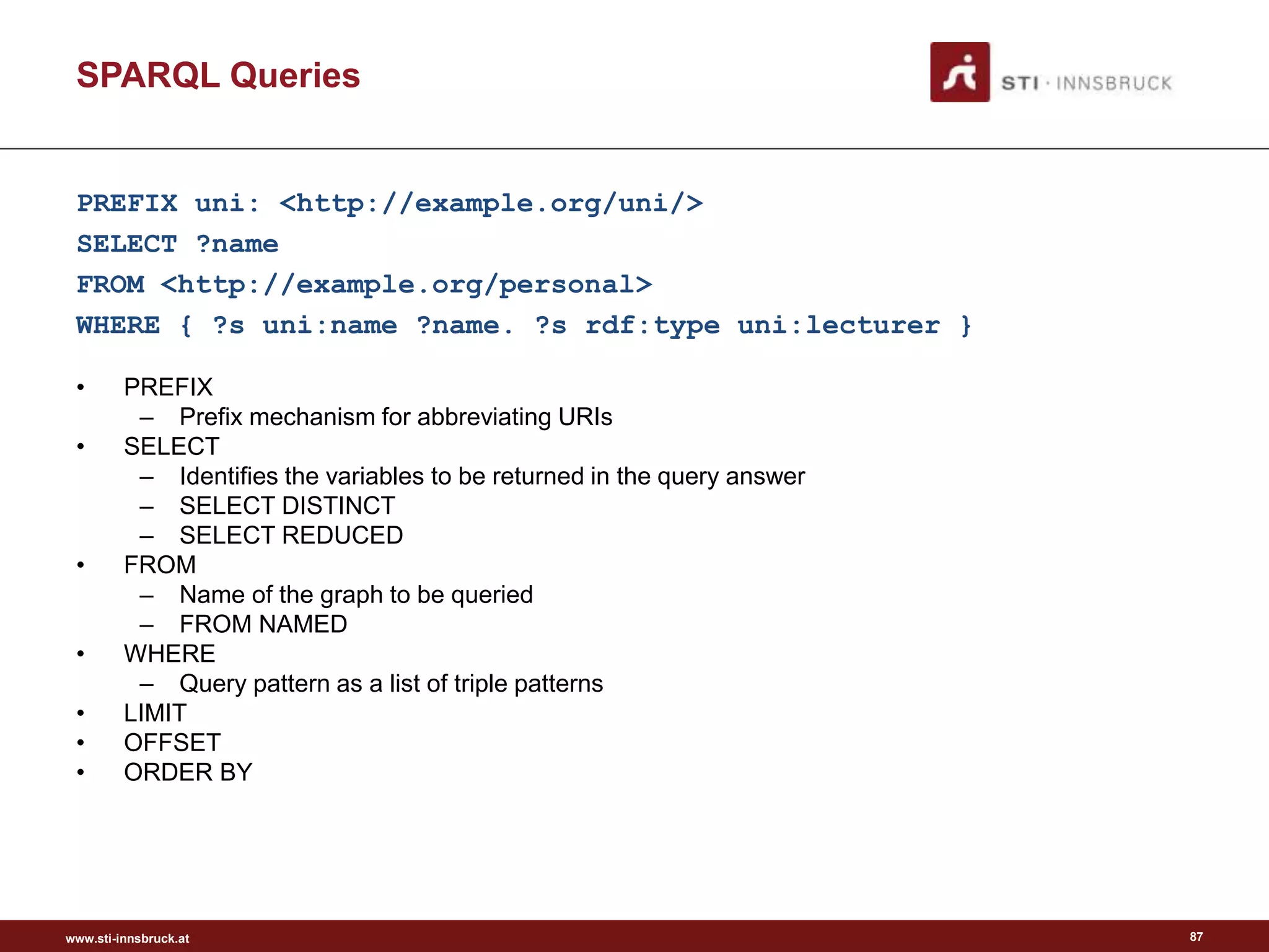 www.sti-innsbruck.at
PREFIX uni: <http://example.org/uni/>
SELECT ?name
FROM <http://example.org/personal>
WHERE { ?s uni:name ?name. ?s rdf:type uni:lecturer }
• PREFIX
– Prefix mechanism for abbreviating URIs
• SELECT
– Identifies the variables to be returned in the query answer
– SELECT DISTINCT
– SELECT REDUCED
• FROM
– Name of the graph to be queried
– FROM NAMED
• WHERE
– Query pattern as a list of triple patterns
• LIMIT
• OFFSET
• ORDER BY
SPARQL Queries
87
 
