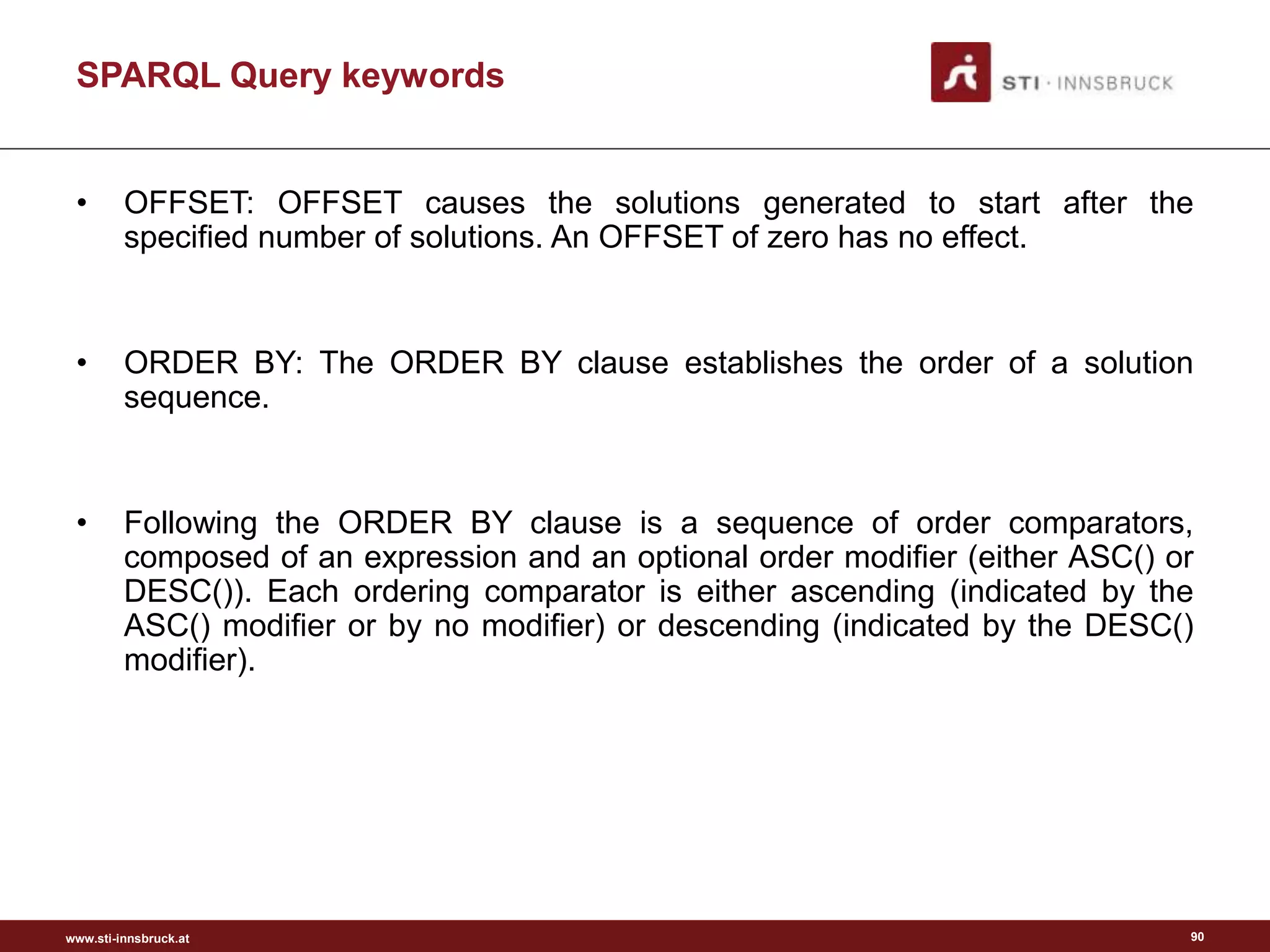 www.sti-innsbruck.at
• OFFSET: OFFSET causes the solutions generated to start after the
specified number of solutions. An OFFSET of zero has no effect.
• ORDER BY: The ORDER BY clause establishes the order of a solution
sequence.
• Following the ORDER BY clause is a sequence of order comparators,
composed of an expression and an optional order modifier (either ASC() or
DESC()). Each ordering comparator is either ascending (indicated by the
ASC() modifier or by no modifier) or descending (indicated by the DESC()
modifier).
SPARQL Query keywords
90
 