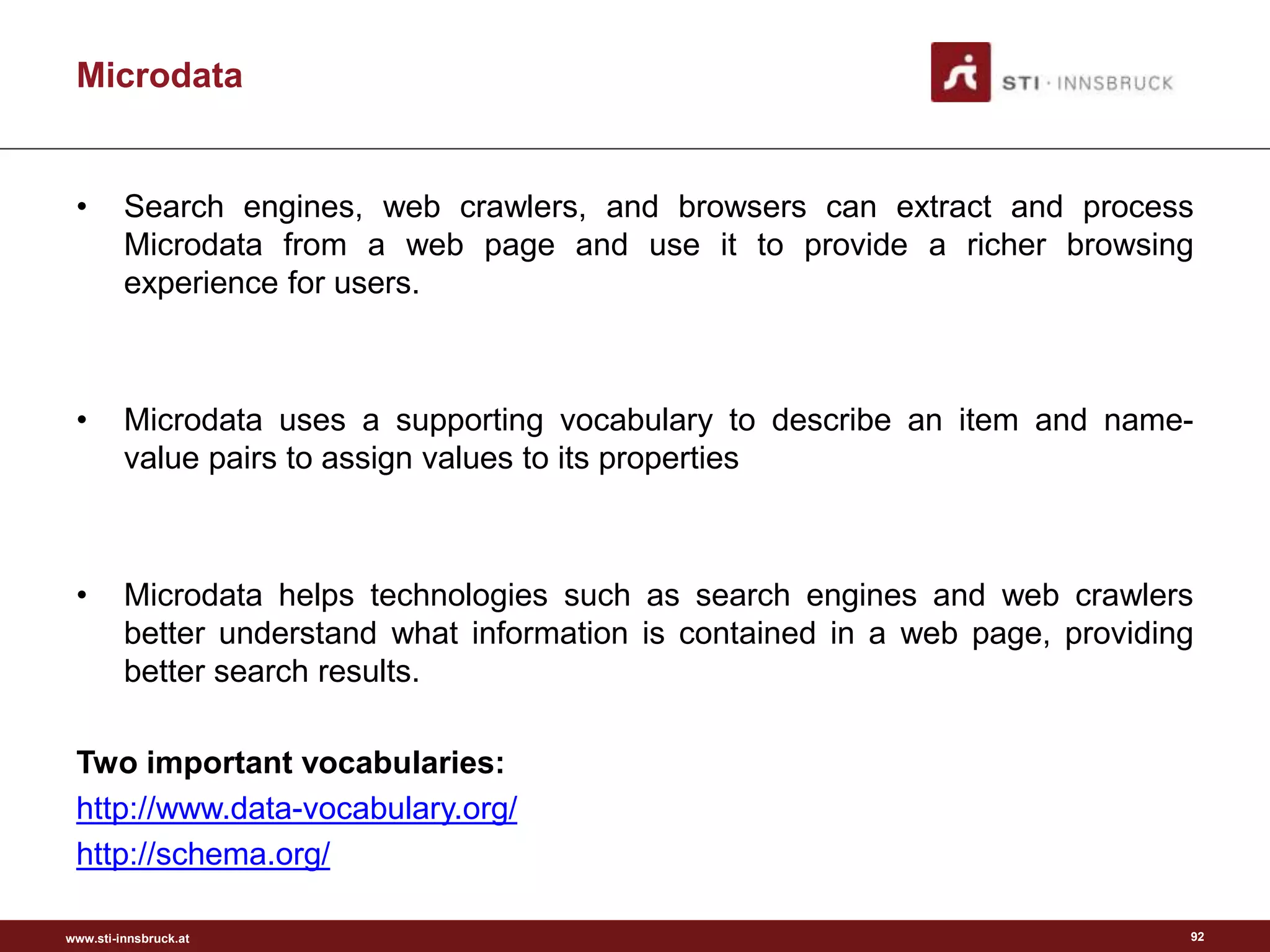 www.sti-innsbruck.at
• Search engines, web crawlers, and browsers can extract and process
Microdata from a web page and use it to provide a richer browsing
experience for users.
• Microdata uses a supporting vocabulary to describe an item and name-
value pairs to assign values to its properties
• Microdata helps technologies such as search engines and web crawlers
better understand what information is contained in a web page, providing
better search results.
Two important vocabularies:
http://www.data-vocabulary.org/
http://schema.org/
92
Microdata
 