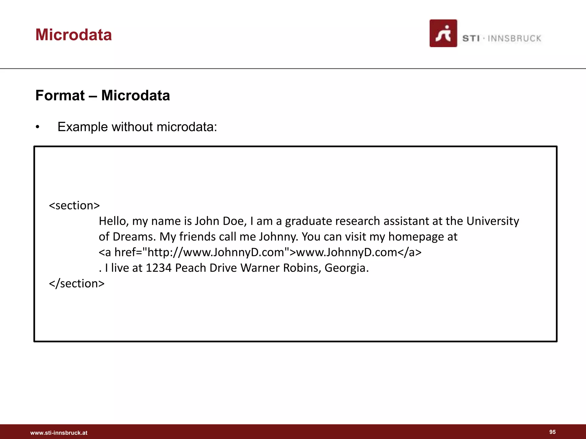 www.sti-innsbruck.at
Microdata
Format – Microdata
• Example without microdata:
95
<section>
Hello, my name is John Doe, I am a graduate research assistant at the University
of Dreams. My friends call me Johnny. You can visit my homepage at
<a href="http://www.JohnnyD.com">www.JohnnyD.com</a>
. I live at 1234 Peach Drive Warner Robins, Georgia.
</section>
 
