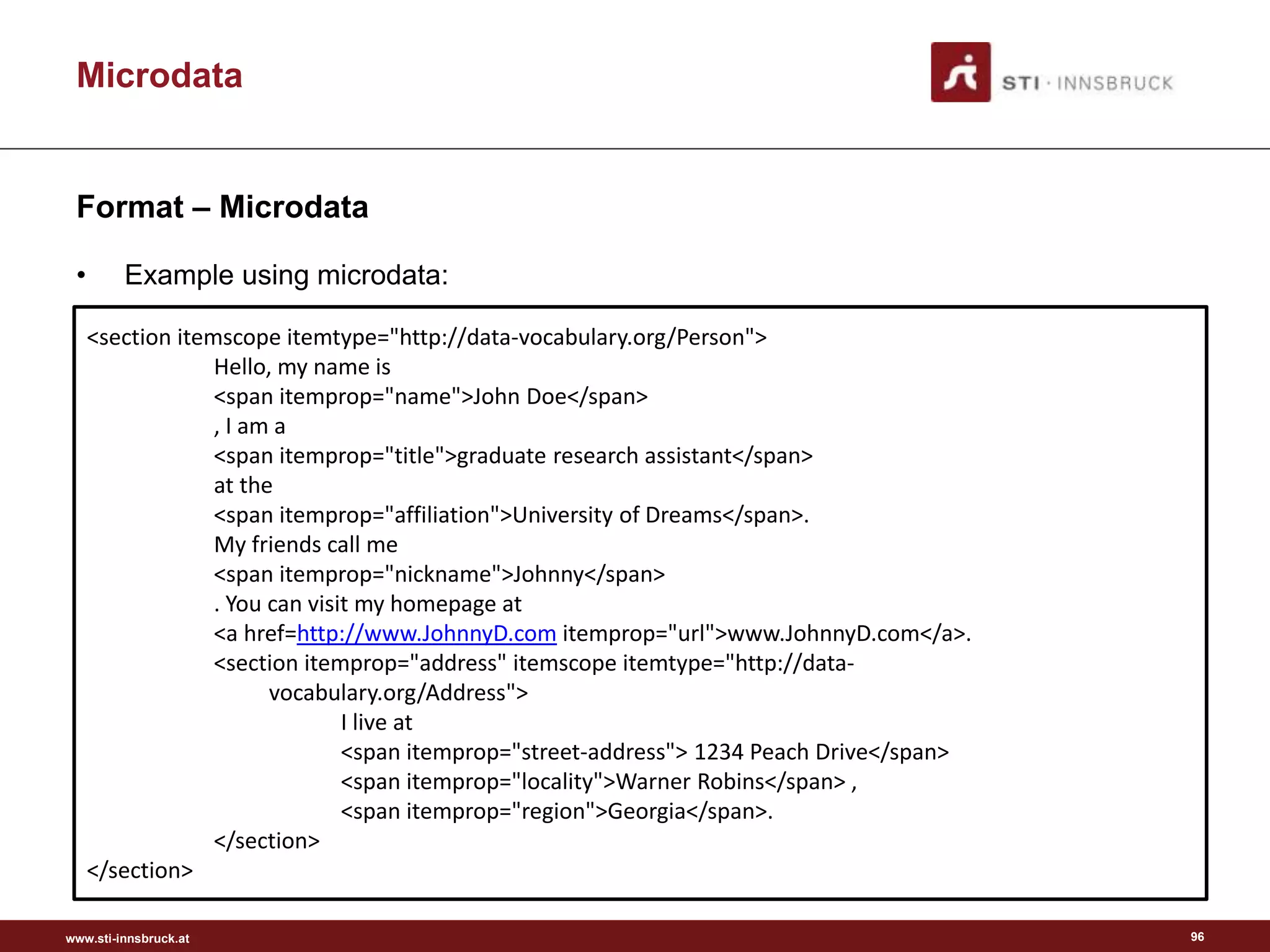 www.sti-innsbruck.at
Microdata
Format – Microdata
• Example using microdata:
96
<section itemscope itemtype="http://data-vocabulary.org/Person">
Hello, my name is
<span itemprop="name">John Doe</span>
, I am a
<span itemprop="title">graduate research assistant</span>
at the
<span itemprop="affiliation">University of Dreams</span>.
My friends call me
<span itemprop="nickname">Johnny</span>
. You can visit my homepage at
<a href=http://www.JohnnyD.com itemprop="url">www.JohnnyD.com</a>.
<section itemprop="address" itemscope itemtype="http://data-
vocabulary.org/Address">
I live at
<span itemprop="street-address"> 1234 Peach Drive</span>
<span itemprop="locality">Warner Robins</span> ,
<span itemprop="region">Georgia</span>.
</section>
</section>
 